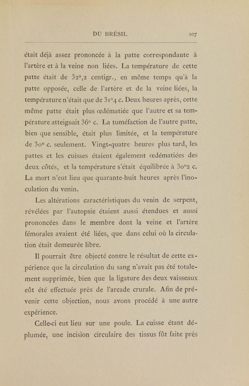 était déjà assez prononcée à la patte correspondante à l'artère et à la veine non liées. La température de cette patte était de 32°,2 centigr., en même temps qu'à la patte opposée, celle de l'artère et de la veine liées, la température n'était que de 3i°4 c. Deux heures après, cette même patte était plus œdématiée que l'autre et sa tem- pérature atteignait 36° c. La tuméfaction de l'autre patte, bien que sensible, était plus limitée, et la température de 3o° c. seulement. Vingt-quatre heures plus tard, les pattes et les cuisses étaient également œdématiées des deux côtés, et la température s'était équilibrée à 3o°2 c. La mort n'eut lieu que quarante-huit heures après l'ino- culation du venin. Les altérations caractéristiques du venin de serpent, révélées par l'autopsie étaient aussi étendues et aussi prononcées dans le membre dont la veine et l'artère fémorales avaient été liées, que dans celui où la circula- tion était demeurée libre. Il pourrait être objecté contre le résultat de cette ex- périence que la circulation du sang n'avait pas été totale- ment supprimée, bien que la ligature des deux vaisseaux eût été effectuée près de l'arcade crurale. Afin de pré- venir cette objection, nous avons procédé à une autre expérience. Celle-ci eut lieu sur une poule. La cuisse étant dé- plumée, une incision circulaire des tissus fût faite près