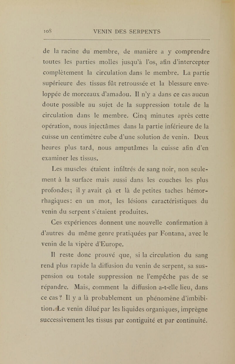 de la racine du membre, de manière a y comprendre toutes les parties molles jusqu'à l'os, afin d'intercepter complètement la circulation dans le membre. La partie supérieure des tissus fût retroussée et la blessure enve- loppée de morceaux d'amadou. Il n'y a dans ce cas aucun doute possible au sujet de la suppression totale de la circulation dans le membre. Cinq minutes après cette opération, nous injectâmes dans la partie inférieure de la cuisse un centimètre cube d'une solution de venin. Deux heures plus tard, nous amputâmes la cuisse afin d'en examiner les tissus. Les muscles étaient infiltrés de sang noir, non seule- ment à la surface mais aussi dans les couches les plus profondes; il y avait çà et là de petites taches hémor- rhagiques: en un mot, les lésions caractéristiques du venin du serpent s'étaient produites. Ces expériences donnent une nouvelle confirmation à d'autres du même genre pratiquées par Fontana, avec le venin de la vipère d'Europe. Il reste donc prouvé que, si la circulation du sang rend plus rapide la diffusion du venin de serpent, sa sus- pension ou totale suppression ne l'empêche pas de se répandre. Mais, comment la diffusion a-t-elle lieu, dans ce cas ? Il y a là probablement un phénomène d'imbibi- tion. Le venin dilué par les liquides organiques, imprègne successivement les tissus par contiguité et par continuité.