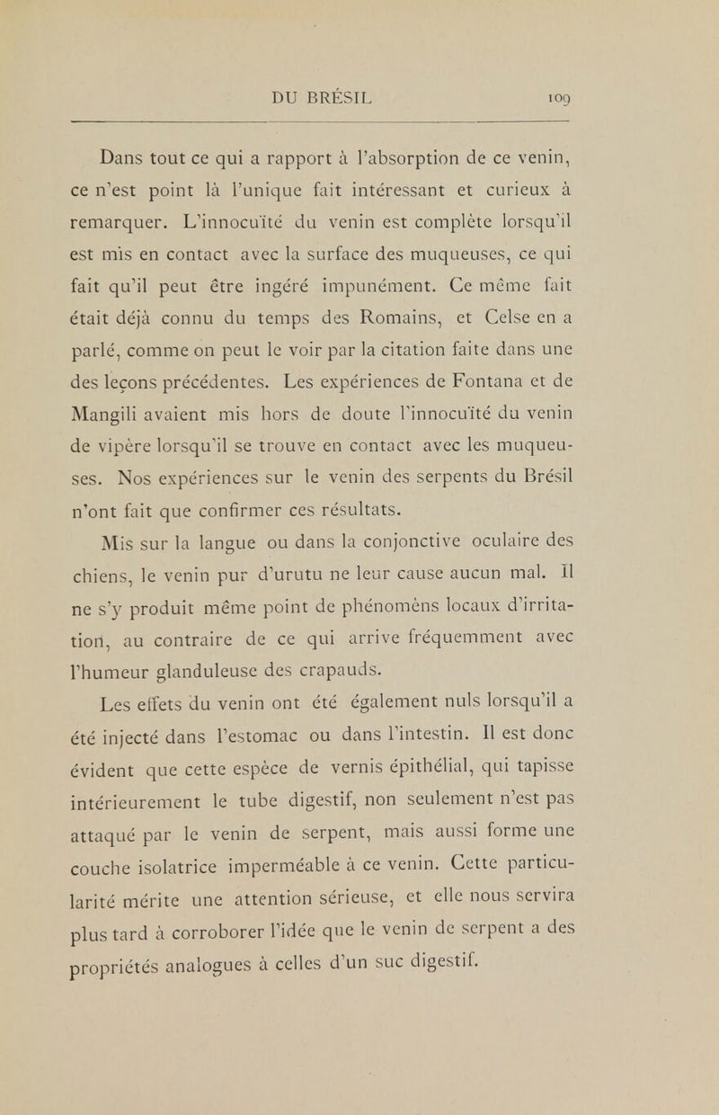 Dans tout ce qui a rapport à l'absorption de ce venin, ce n'est point là l'unique fait intéressant et curieux à remarquer. L'innocuité du venin est complète lorsqu'il est mis en contact avec la surface des muqueuses, ce qui fait qu'il peut être ingéré impunément. Ce même fait était déjà connu du temps des Romains, et Celse en a parlé, comme on peut le voir par la citation faite dans une des leçons précédentes. Les expériences de Fontana et de Mangili avaient mis hors de doute l'innocuité du venin de vipère lorsqu'il se trouve en contact avec les muqueu- ses. Nos expériences sur le venin des serpents du Brésil n'ont fait que confirmer ces résultats. Mis sur la langue ou dans la conjonctive oculaire des chiens, le venin pur d'urutu ne leur cause aucun mal. Il ne s'y produit même point de phénomèns locaux d'irrita- tion, au contraire de ce qui arrive fréquemment avec l'humeur glanduleuse des crapauds. Les effets du venin ont été également nuls lorsqu'il a été injecté dans l'estomac ou dans l'intestin. Il est donc évident que cette espèce de vernis épithélial, qui tapisse intérieurement le tube digestif, non seulement n'est pas attaqué par le venin de serpent, mais aussi forme une couche isolatrice imperméable à ce venin. Cette particu- larité mérite une attention sérieuse, et elle nous servira plus tard à corroborer l'idée que le venin de serpent a des propriétés analogues à celles d'un suc digestif.