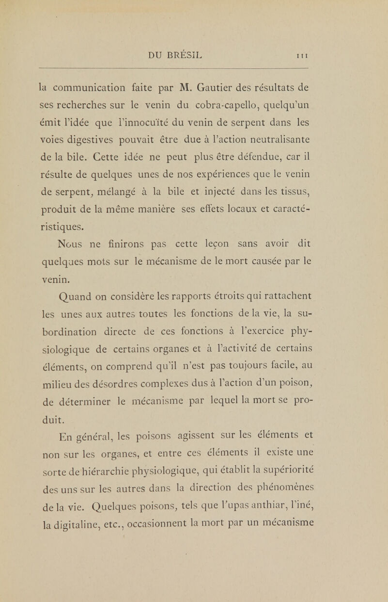 la communication faite par M. Gautier des résultats de ses recherches sur le venin du cobra-capello, quelqu'un émit l'idée que l'innocuité du venin de serpent dans les voies digestives pouvait être due à l'action neutralisante de la bile. Cette idée ne peut plus être défendue, car il résulte de quelques unes de nos expériences que le venin de serpent, mélangé à la bile et injecté dans les tissus, produit de la même manière ses effets locaux et caracté- ristiques. Nous ne finirons pas cette leçon sans avoir dit quelques mots sur le mécanisme de le mort causée par le venin. Quand on considère les rapports étroits qui rattachent les unes aux autres toutes les fonctions de la vie, la su- bordination directe de ces fonctions à l'exercice phy- siologique de certains organes et à l'activité de certains éléments, on comprend qu'il n'est pas toujours facile, au milieu des désordres complexes dus à l'action d'un poison, de déterminer le mécanisme par lequel la mort se pro- duit. En général, les poisons agissent sur les éléments et non sur les organes, et entre ces éléments il existe une sorte de hiérarchie physiologique, qui établit la supériorité des uns sur les autres dans la direction des phénomènes de la vie. Quelques poisons, tels que l'upas anthiar, l'iné, la digitaline, etc., occasionnent la mort par un mécanisme