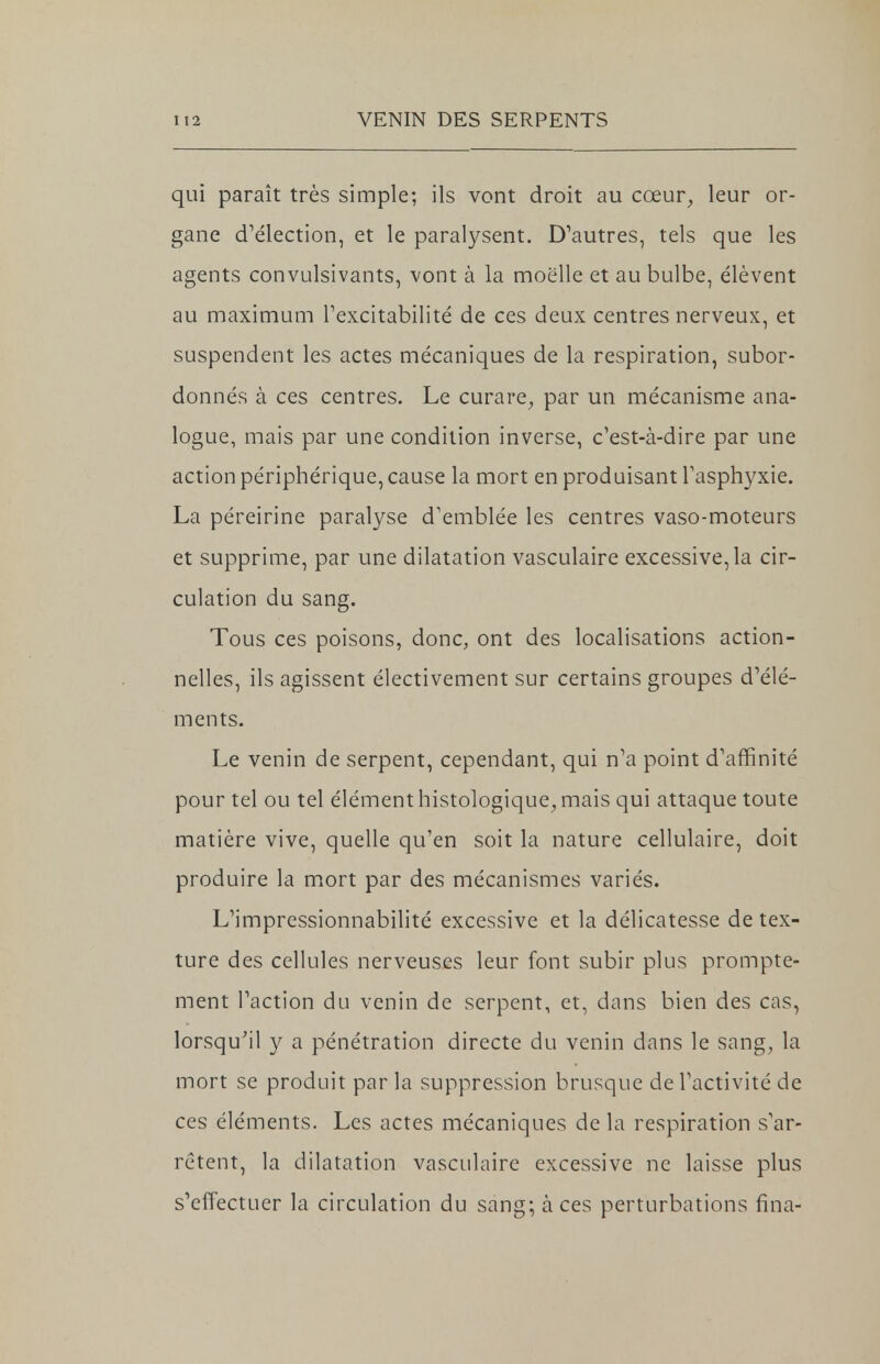 qui paraît très simple; ils vont droit au cœur, leur or- gane d'élection, et le paralysent. D'autres, tels que les agents convulsivants, vont à la moelle et au bulbe, élèvent au maximum l'excitabilité de ces deux centres nerveux, et suspendent les actes mécaniques de la respiration, subor- donnés à ces centres. Le curare, par un mécanisme ana- logue, mais par une condition inverse, c'est-à-dire par une action périphérique, cause la mort en produisant l'asphyxie. La péreirine paralyse d'emblée les centres vaso-moteurs et supprime, par une dilatation vasculaire excessive, la cir- culation du sang. Tous ces poisons, donc, ont des localisations action- nelles, ils agissent électivement sur certains groupes d'élé- ments. Le venin de serpent, cependant, qui n'a point d'affinité pour tel ou tel élément histologique, mais qui attaque toute matière vive, quelle qu'en soit la nature cellulaire, doit produire la mort par des mécanismes variés. L'impressionnabilité excessive et la délicatesse de tex- ture des cellules nerveuses leur font subir plus prompte- ment l'action du venin de serpent, et, dans bien des cas, lorsqu'il y a pénétration directe du venin dans le sang, la mort se produit par la suppression brusque de l'activité de ces éléments. Les actes mécaniques de la respiration s'ar- rêtent, la dilatation vasculaire excessive ne laisse plus s'effectuer la circulation du sang; à ces perturbations fina-