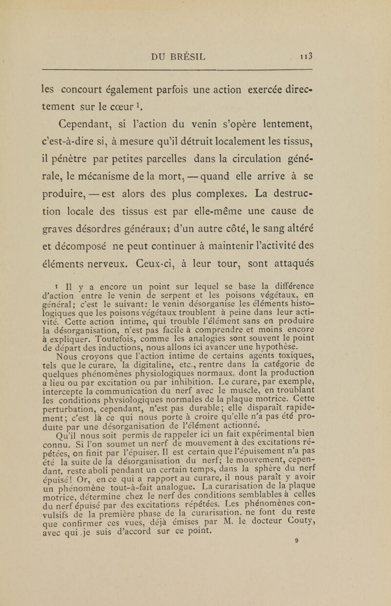 les concourt également parfois une action exercée direc- tement sur le cœur1. Cependant, si Faction du venin s'opère lentement, c'est-à-dire si, à mesure qu'il détruit localement les tissus, il pénètre par petites parcelles dans la circulation géné- rale, le mécanisme de la mort,— quand elle arrive à se produire, — est alors des plus complexes. La destruc- tion locale des tissus est par elle-même une cause de graves désordres généraux; d'un autre côté, le sang altéré et décomposé ne peut continuer à maintenir l'activité des éléments nerveux. Ceux-ci, à leur tour, sont attaqués 1 II y a encore un point sur lequel se base la différence d'action entre le venin de serpent et les poisons végétaux, en géne'ral; c'est le suivant: le venin de'sorganise les éléments histo- logiques que les poisons végétaux troublent à peine dans leur acti- vité. Cette action intime, qui trouble l'élément sans en produire la désorganisation, n'est pas facile à comprendre et moins encore à expliquer. Toutefois, comme les analogies sont souvent le point de départ des inductions, nous allons ici avancer une hypothèse. Nous croyons que l'action intime de certains agents toxiques, tels que le curare, la digitaline, etc., rentre dans la catégorie de quelques phénomènes physiologiques normaux, dont la production a lieu ou par excitation ou par inhibition. Le curare, par exemple, intercepte la communication du nerf avec le muscle, en troublant les conditions physiologiques normales de la plaque motrice. Cette perturbation, cependant, n'est pas durable; elle disparaît rapide- ment; c'est là ce qui nous porte à croire qu'elle n'a pas été pro- duite par une désorganisation de l'élément actionné. Qu'il nous soit permis de rappeler ici un fait expérimental bien connu. Si l'on soumet un nerf de mouvement à des excitations ré- pétées, on finit par l'épuiser. Il est certain que l'épuisement n'a pas été la suite de la désorganisation du nerf; le mouvement, cepen- dant, reste aboli pendant un certain temps, dans la sphère du nerf épuisé! Or, en ce qui a rapport au curare, il nous paraît y avoir un phénomène tout-à-fait analogue. La curarisation de la plaque motrice, détermine chez le nerf des conditions semblables a celles du nerf épuisé par des excitations répétées. Les phénomènes con- vulsifs de la première phase de la curarisation. ne font du reste que confirmer ces vues, déjà émises par M. le docteur Couty, avec qui je suis d'accord sur ce point,