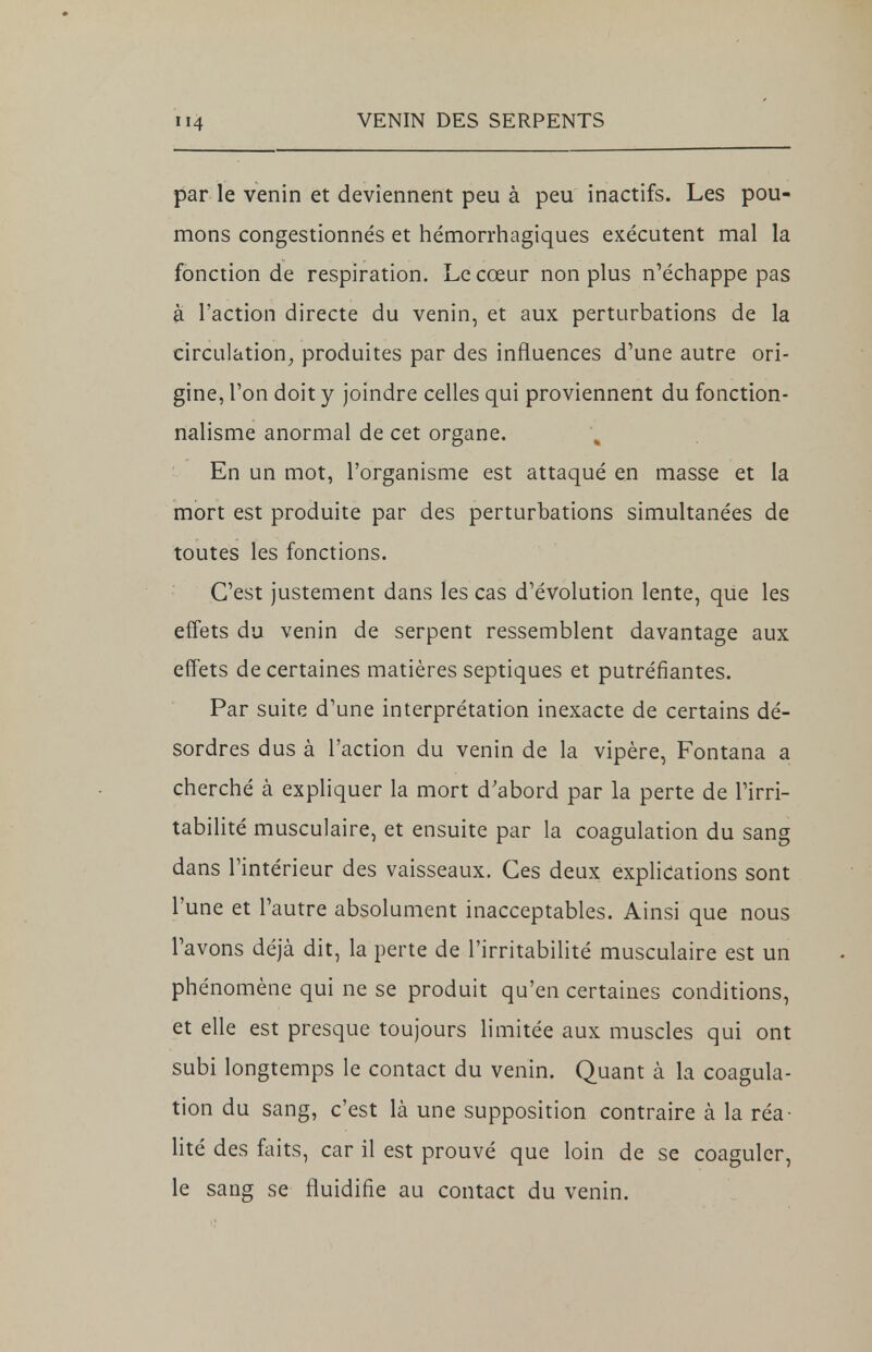 par le venin et deviennent peu à peu inactifs. Les pou- mons congestionnés et hémorrhagiques exécutent mal la fonction de respiration. Le cœur non plus n'échappe pas à l'action directe du venin, et aux perturbations de la circulation, produites par des influences d'une autre ori- gine, Ton doit y joindre celles qui proviennent du fonction- nalisme anormal de cet organe. En un mot, l'organisme est attaqué en masse et la mort est produite par des perturbations simultanées de toutes les fonctions. C'est justement dans les cas d'évolution lente, que les effets du venin de serpent ressemblent davantage aux effets de certaines matières septiques et putréfiantes. Par suite d'une interprétation inexacte de certains dé- sordres dus à l'action du venin de la vipère, Fontana a cherché à expliquer la mort d'abord par la perte de l'irri- tabilité musculaire, et ensuite par la coagulation du sang dans l'intérieur des vaisseaux. Ces deux explications sont l'une et l'autre absolument inacceptables. Ainsi que nous l'avons déjà dit, la perte de l'irritabilité musculaire est un phénomène qui ne se produit qu'en certaines conditions, et elle est presque toujours limitée aux muscles qui ont subi longtemps le contact du venin. Quant à la coagula- tion du sang, c'est là une supposition contraire à la réa- lité des faits, car il est prouvé que loin de se coaguler, le sang se fluidifie au contact du venin.