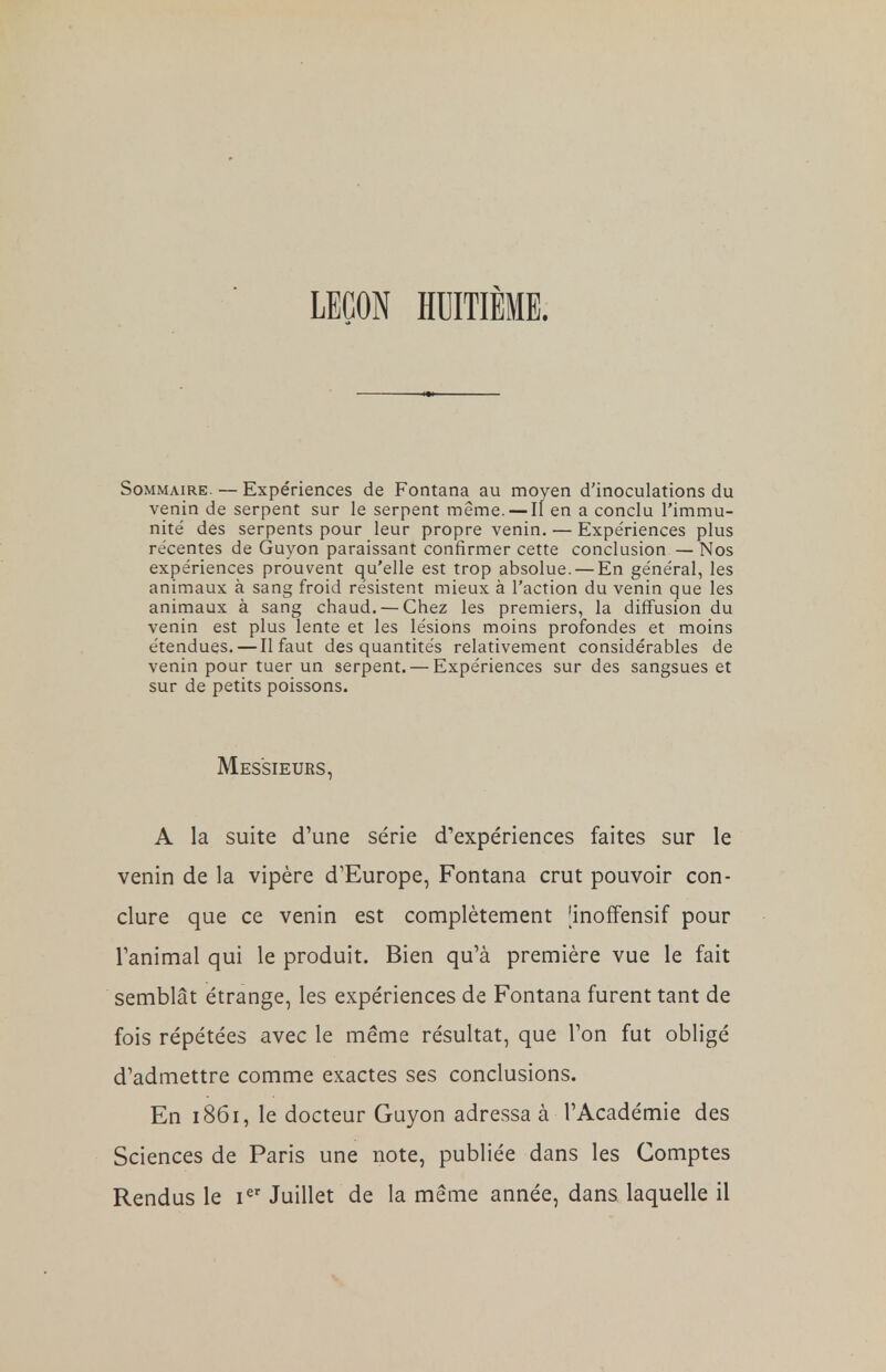 LEÇON HUITIÈME. Sommaire. — Expériences de Fontana au moyen d'inoculations du venin de serpent sur le serpent même. — Il en a conclu l'immu- nité des serpents pour leur propre venin. — Expériences plus récentes de Guyon paraissant confirmer cette conclusion — Nos expériences prouvent qu'elle est trop absolue. — En général, les animaux à sang froid résistent mieux à l'action du venin que les animaux à sang chaud. — Chez les premiers, la diffusion du venin est plus lente et les lésions moins profondes et moins étendues. — Il faut des quantités relativement considérables de venin pour tuer un serpent. — Expériences sur des sangsues et sur de petits poissons. Messieurs, A la suite d'une série d'expériences faites sur le venin de la vipère d'Europe, Fontana crut pouvoir con- clure que ce venin est complètement [inoffensif pour l'animal qui le produit. Bien qu'à première vue le fait semblât étrange, les expériences de Fontana furent tant de fois répétées avec le même résultat, que l'on fut obligé d'admettre comme exactes ses conclusions. En 1861, le docteur Guyon adressa à l'Académie des Sciences de Paris une note, publiée dans les Comptes Rendus le Ier Juillet de la même année, dans laquelle il