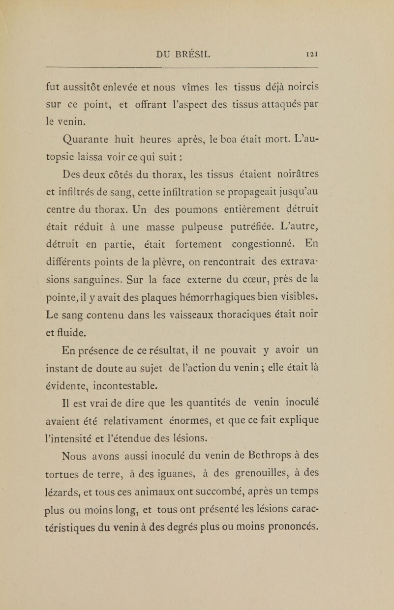 fut aussitôt enlevée et nous vîmes les tissus déjà noircis sur ce point, et offrant l'aspect des tissus attaqués par le venin. Quarante huit heures après, le boa était mort. L'au- topsie laissa voir ce qui suit : Des deux côtés du thorax, les tissus étaient noirâtres et infiltrés de sang, cette infiltration se propageait jusqu'au centre du thorax. Un des poumons entièrement détruit était réduit à une masse pulpeuse putréfiée. L'autre, détruit en partie, était fortement congestionné. En différents points de la plèvre, on rencontrait des extrava- sions sanguines. Sur la face externe du cœur, près de la pointe, il y avait des plaques hémorrhagiques bien visibles. Le sang contenu dans les vaisseaux thoraciques était noir et fluide. En présence de ce résultat, il ne pouvait y avoir un instant de doute au sujet de l'action du venin ; elle était là évidente, incontestable. Il est vrai de dire que les quantités de venin inoculé avaient été relativament énormes, et que ce fait explique l'intensité et l'étendue des lésions. Nous avons aussi inoculé du venin de Bcthrops à des tortues de terre, à des iguanes, à des grenouilles, à des lézards, et tous ces animaux ont succombé, après un temps plus ou moins long, et tous ont présenté les lésions carac- téristiques du venin à des degrés plus ou moins prononcés.