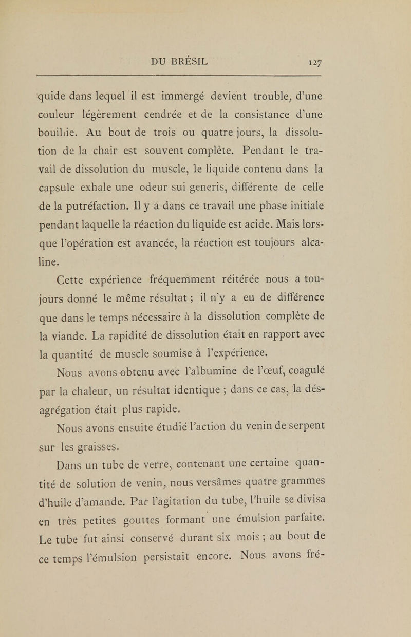 quide dans lequel il est immergé devient trouble; d'une couleur légèrement cendrée et de la consistance d'une bouillie. Au bout de trois ou quatre jours, la dissolu- tion de la chair est souvent complète. Pendant le tra- vail de dissolution du muscle, le liquide contenu dans la capsule exhale une odeur sui generis, différente de celle de la putréfaction. Il y a dans ce travail une phase initiale pendant laquelle la réaction du liquide est acide. Mais lors- que l'opération est avancée, la réaction est toujours alca- line. Cette expérience fréquemment réitérée nous a tou- jours donné le même résultat ; il n'y a eu de différence que dans le temps nécessaire à la dissolution complète de la viande. La rapidité de dissolution était en rapport avec la quantité de muscle soumise à l'expérience. Nous avons obtenu avec l'albumine de l'œuf, coagulé par la chaleur, un résultat identique ; dans ce cas, la dés- agrégation était plus rapide. Nous avons ensuite étudié l'action du venin de serpent sur les graisses. Dans un tube de verre, contenant une certaine quan- tité de solution de venin, nous versâmes quatre grammes d'huile d'amande. Par l'agitation du tube, l'huile se divisa en très petites gouttes formant une émulsion parfaite. Le tube fut ainsi conservé durant six mois ; au bout de ce temps l'émulsion persistait encore. Nous avons fré-