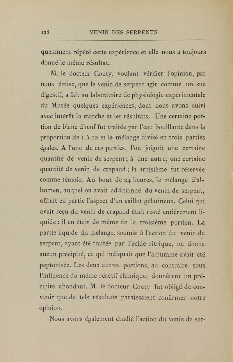 quemment répété cette expérience et elle nous a toujours donné le même résultat. M. le docteur Couty, voulant vérifier l'opinion, par nous émise, que le venin de serpent agit comme un suc digestif, a fait au laboratoire de physiologie expérimentale du Musée quelques expériences, dont nous avons suivi avec intérêt la marche et les résultats. Une certaine por- tion de blanc d'œuf fut traitée par l'eau bouillante dans la proportion de i à 10 et le mélange divisé en trois parties égales. A l'une de ces parties, l'on joignit une certaine quantité de venin de serpent; à une autre, une certaine quantité de venin de crapaud ; la troisième fut réservée comme témoin. Au bout de 24 heures, le mélange d'al- bumen, auquel on avait additionné du venin de serpent, offrait en partie l'aspect d'un caillot gélatineux. Celui qui avait reçu du venin de crapaud était resté entièrement li- quide ; il en était de même de la troisième portion. La partie liquide du mélange, soumis à l'action du venin de serpent, ayant été traitée par l'acide nitrique, ne donna aucun précipité, ce qui indiquait que l'albumine avait été peptonisée. Les deux autres portions, au contraire, sous l'influence du même réactif chimique, donnèrent un pré- cipité abondant. M. le docteur Couty fut obligé de con- venir que de tels résultats paraissaient confirmer notre opinion. Nous avons également étudié l'action du venin de ser-