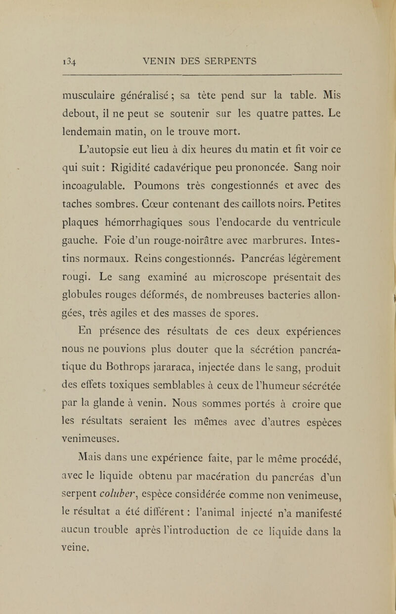 musculaire généralisé ; sa tète pend sur la table. Mis debout, il ne peut se soutenir sur les quatre pattes. Le lendemain matin, on le trouve mort. L'autopsie eut lieu à dix heures du matin et fit voir ce qui suit : Rigidité cadavérique peu prononcée. Sang noir incoag-ulable. Poumons très congestionnés et avec des taches sombres. Cœur contenant des caillots noirs. Petites plaques hémorrhagiques sous l'endocarde du ventricule gauche. Foie d'un rouge-noirâtre avec marbrures. Intes- tins normaux. Reins congestionnés. Pancréas légèrement rougi. Le sang examiné au microscope présentait des globules rouges déformés, de nombreuses bactéries allon- gées, très agiles et des masses de spores. En présence des résultats de ces deux expériences nous ne pouvions plus douter que la sécrétion pancréa- tique du Bothrops jararaca, injectée dans le sang, produit des effets toxiques semblables à ceux de l'humeur sécrétée par la glande à venin. Nous sommes portés à croire que les résultats seraient les mêmes avec d'autres espèces venimeuses. Mais dans une expérience faite, par le même procédé, avec le liquide obtenu par macération du pancréas d'un serpent coluber, espèce considérée comme non venimeuse, le résultat a été différent : l'animal injecté n'a manifesté aucun trouble après l'introduction de ce liquide dans la veine.