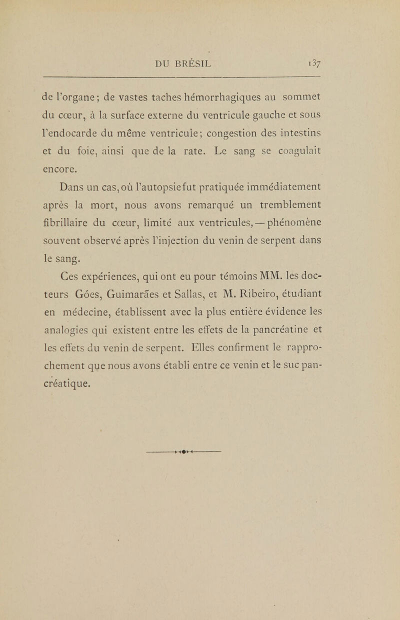 de l'organe; de vastes taches hémorrhagiques au sommet du cœur, à la surface externe du ventricule gauche et sous l'endocarde du même ventricule; congestion des intestins et du foie, ainsi que de la rate. Le sang se coagulait encore. Dans un cas, où l'autopsie fut pratiquée immédiatement après la mort, nous avons remarqué un tremblement fibrillaire du cœur, limité aux ventricules, — phénomène souvent observé après l'injection du venin de serpent dans le sang. Ces expériences, qui ont eu pour témoins MM. les doc- teurs Goes, Guimarâes et Sallas, et M. Ribeiro, étudiant en médecine, établissent avec la plus entière évidence les analogies qui existent entre les effets de la pancréatine et les effets du venin de serpent. Elles confirment le rappro- chement que nous avons établi entre ce venin et le suc pan- créatique.