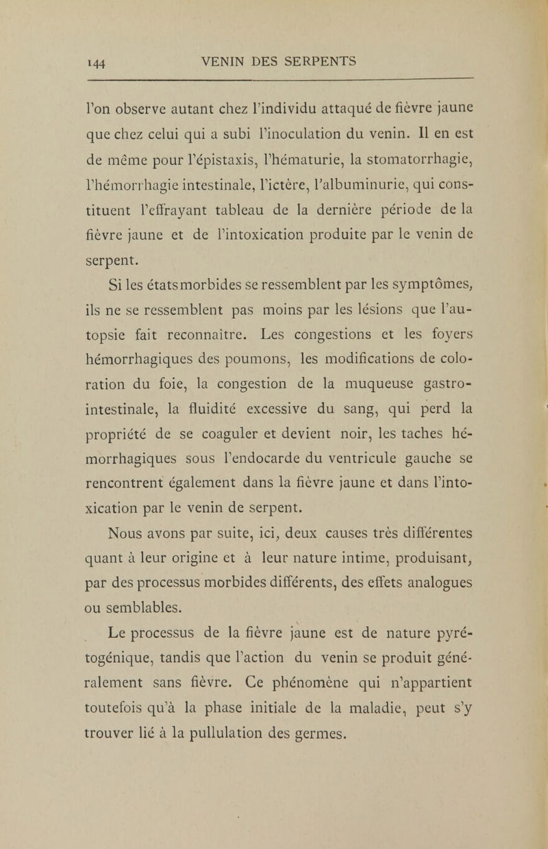 Ton observe autant chez l'individu attaqué de fièvre jaune que chez celui qui a subi l'inoculation du venin. Il en est de même pour Fépistaxis, l'hématurie, la stomatorrhagie, Thémorrhagie intestinale, l'ictère, l'albuminurie, qui cons- tituent l'effrayant tableau de la dernière période de la fièvre jaune et de l'intoxication produite par le venin de serpent. Si les étatsmorbides se ressemblent par les symptômes, ils ne se ressemblent pas moins par les lésions que l'au- topsie fait reconnaître. Les congestions et les foyers hémorrhagiques des poumons, les modifications de colo- ration du foie, la congestion de la muqueuse gastro- intestinale, la fluidité excessive du sang, qui perd la propriété de se coaguler et devient noir, les taches hé- morrhagiques sous l'endocarde du ventricule gauche se rencontrent également dans la fièvre jaune et dans l'into- xication par le venin de serpent. Nous avons par suite, ici, deux causes très différentes quant à leur origine et à leur nature intime, produisant, par des processus morbides différents, des effets analogues ou semblables. Le processus de la fièvre jaune est de nature pyré- togénique, tandis que l'action du venin se produit géné- ralement sans fièvre. Ce phénomène qui n'appartient toutefois qu'à la phase initiale de la maladie, peut s'y trouver lié à la pullulation des germes.