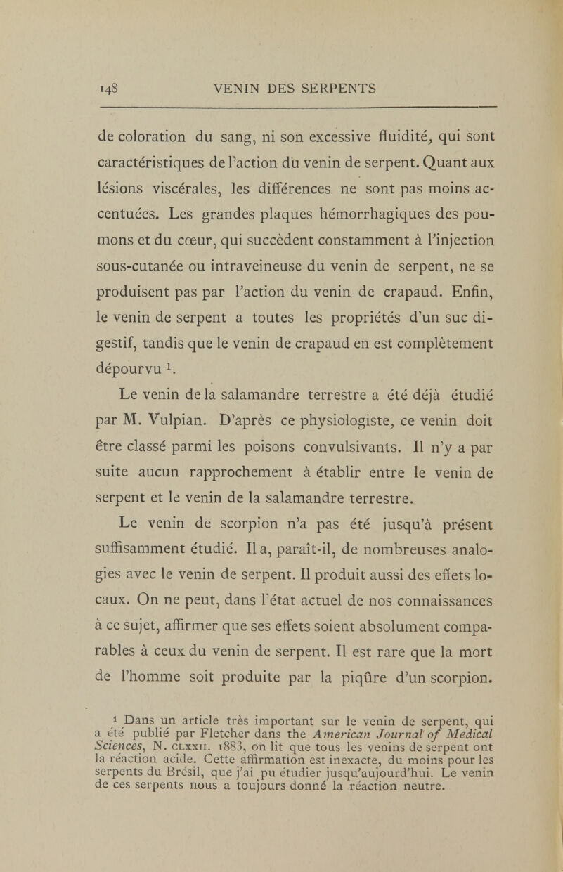 de coloration du sang, ni son excessive fluidité, qui sont caractéristiques de Faction du venin de serpent. Quant aux lésions viscérales, les différences ne sont pas moins ac- centuées. Les grandes plaques hémorrhagiques des pou- mons et du cœur, qui succèdent constamment à Pinjection sous-cutanée ou intraveineuse du venin de serpent, ne se produisent pas par l'action du venin de crapaud. Enfin, le venin de serpent a toutes les propriétés d'un suc di- gestif, tandis que le venin de crapaud en est complètement dépourvu 1. Le venin de la salamandre terrestre a été déjà étudié par M. Vulpian. D'après ce physiologiste, ce venin doit être classé parmi les poisons convulsivants. Il n'y a par suite aucun rapprochement à établir entre le venin de serpent et le venin de la salamandre terrestre. Le venin de scorpion n'a pas été jusqu'à présent suffisamment étudié. Il a, paraît-il, de nombreuses analo- gies avec le venin de serpent. Il produit aussi des effets lo- caux. On ne peut, dans l'état actuel de nos connaissances à ce sujet, affirmer que ses effets soient absolument compa- rables à ceux du venin de serpent. Il est rare que la mort de l'homme soit produite par la piqûre d'un scorpion. 1 Dans un article très important sur le venin de serpent, qui a été' publié par Fletcher dans the American Journal of Médical Sciences, N. clxxii. i883, on lit que tous les venins de serpent ont la réaction acide. Cette affirmation est inexacte, du moins pour les serpents du Brésil, que j'ai pu étudier jusqu'aujourd'hui. Le venin de ces serpents nous a toujours donné la réaction neutre.