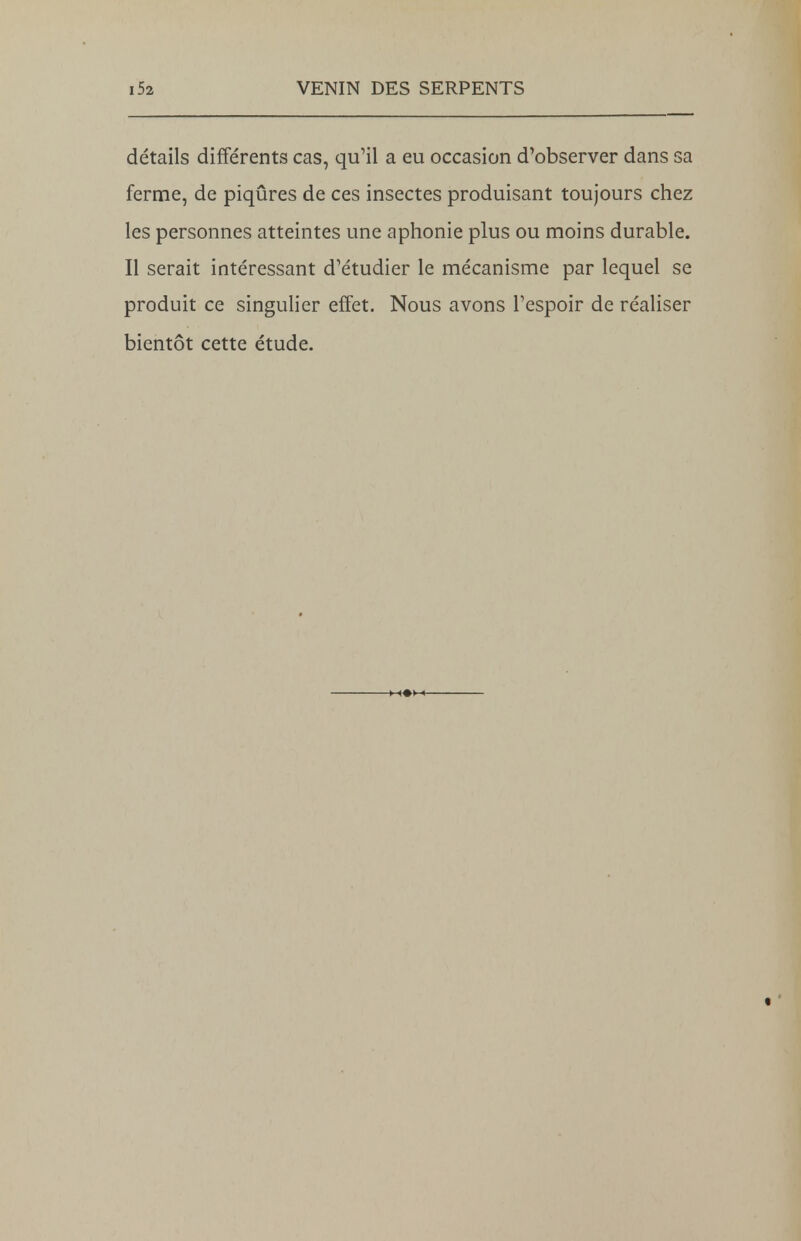 détails différents cas, qu'il a eu occasion d'observer dans sa ferme, de piqûres de ces insectes produisant toujours chez les personnes atteintes une aphonie plus ou moins durable. Il serait intéressant d'étudier le mécanisme par lequel se produit ce singulier effet. Nous avons l'espoir de réaliser bientôt cette étude.