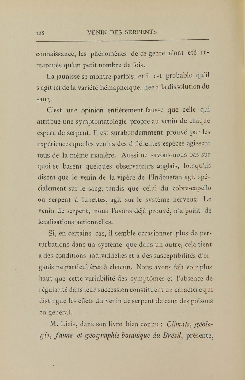 connaissance, les phénomènes de ce genre n'ont été re- marqués qu'un petit nombre de fois. La jaunisse se montre parfois, et il est probable qu'il s'agit ici de la variété hémaphéique, liée à la dissolution du sang. C'est une opinion entièrement fausse que celle qui attribue une symptomatologie propre au venin de chaque espèce de serpent. Il est surabondamment prouvé par les expériences que les venins des différentes espèces agissent tous de la même manière. Aussi ne savons-nous pas sur quoi se basent quelques observateurs anglais, lorsqu'ils disent que le venin de la vipère de l'Indoustan agit spé- cialement sur le sang, tandis que celui du cobra-capello ou serpent à lunettes, agît sur le système nerveux. Le venin de serpent, nous l'avons déjà prouvé, n'a point de localisations actionnelles. Si, en certains cas, il semble occasionner plus de per- turbations dans un système que dans un autre, cela tient à des conditions individuelles et à des susceptibilités d'or- ganisme particulières à chacun. Nous avons fait voir plus haut que cette variabilité des symptômes et l'absence de régularité dans leur succession constituent un caractère qui distingue les effets du venin de serpent de ceux des poisons en général. M. Liais, dans son livre bien connu : Climats^ géolo- gie, faune et géographie botanique du Brésil^ présente,