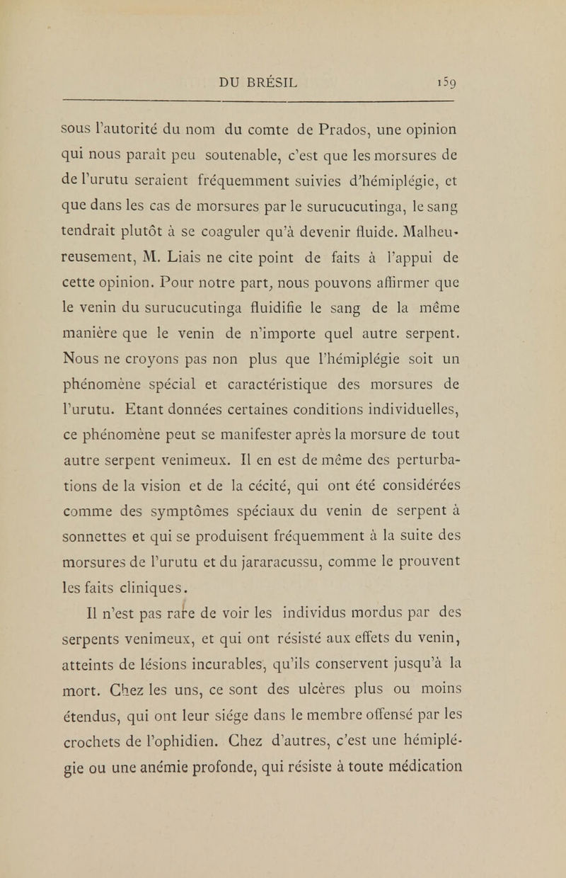 sous l'autorité du nom du comte de Prados, une opinion qui nous parait peu soutenable, c'est que les morsures de de l'urutu seraient fréquemment suivies d'hémiplégie, et que dans les cas de morsures par le surucucutinga, le sang tendrait plutôt à se coaguler qu'à devenir fluide. Malheu- reusement, M. Liais ne cite point de faits à l'appui de cette opinion. Pour notre part, nous pouvons affirmer que le venin du surucucutinga fluidifie le sang de la même manière que le venin de n'importe quel autre serpent. Nous ne croyons pas non plus que l'hémiplégie soit un phénomène spécial et caractéristique des morsures de l'urutu. Etant données certaines conditions individuelles, ce phénomène peut se manifester après la morsure de tout autre serpent venimeux. Il en est de même des perturba- tions de la vision et de la cécité, qui ont été considérées comme des symptômes spéciaux du venin de serpent à sonnettes et qui se produisent fréquemment à la suite des morsures de l'urutu et du jararacussu, comme le prouvent les faits cliniques. Il n'est pas rare de voir les individus mordus par des serpents venimeux, et qui ont résisté aux effets du venin, atteints de lésions incurables, qu'ils conservent jusqu'à la mort. Chez les uns, ce sont des ulcères plus ou moins étendus, qui ont leur siège dans le membre offensé par les crochets de l'ophidien. Chez d'autres, c'est une hémiplé- gie ou une anémie profonde, qui résiste à toute médication