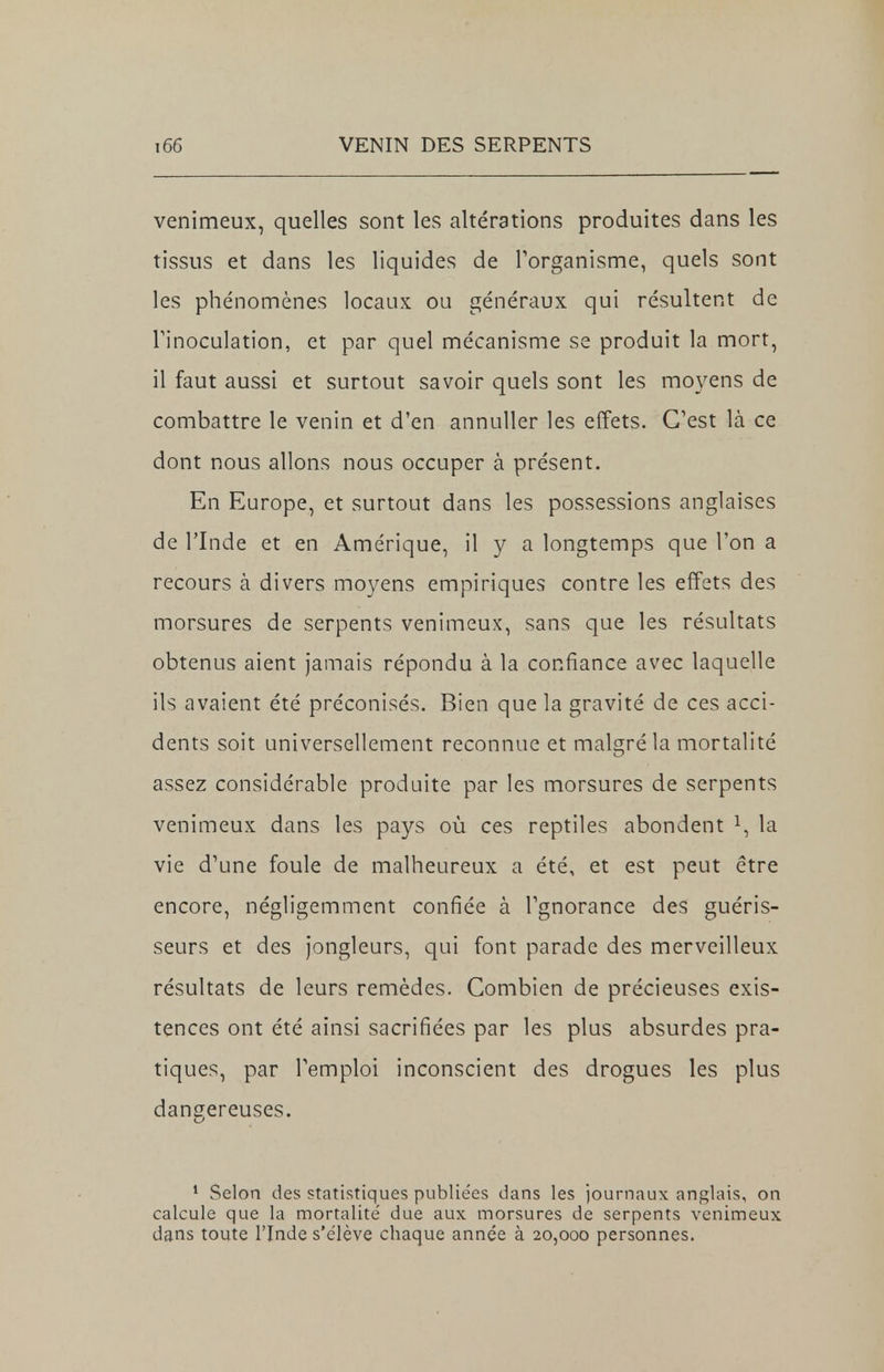 venimeux, quelles sont les altérations produites dans les tissus et dans les liquides de l'organisme, quels sont les phénomènes locaux ou généraux qui résultent de l'inoculation, et par quel mécanisme se produit la mort, il faut aussi et surtout savoir quels sont les moyens de combattre le venin et d'en annuller les effets. C'est là ce dont nous allons nous occuper à présent. En Europe, et surtout dans les possessions anglaises de l'Inde et en Amérique, il y a longtemps que l'on a recours à divers moyens empiriques contre les effets des morsures de serpents venimeux, sans que les résultats obtenus aient jamais répondu à la confiance avec laquelle ils avaient été préconisés. Bien que la gravité de ces acci- dents soit universellement reconnue et malgré la mortalité assez considérable produite par les morsures de serpents venimeux dans les pays où ces reptiles abondent x, la vie d'une foule de malheureux a été, et est peut être encore, négligemment confiée à l'gnorance des guéris- seurs et des jongleurs, qui font parade des merveilleux résultats de leurs remèdes. Combien de précieuses exis- tences ont été ainsi sacrifiées par les plus absurdes pra- tiques, par l'emploi inconscient des drogues les plus dangereuses. 1 Selon des statistiques publie'es dans les journaux anglais, on calcule que la mortalité due aux morsures de serpents venimeux dans toute l'Inde s'e'lève chaque année à 20,000 personnes.