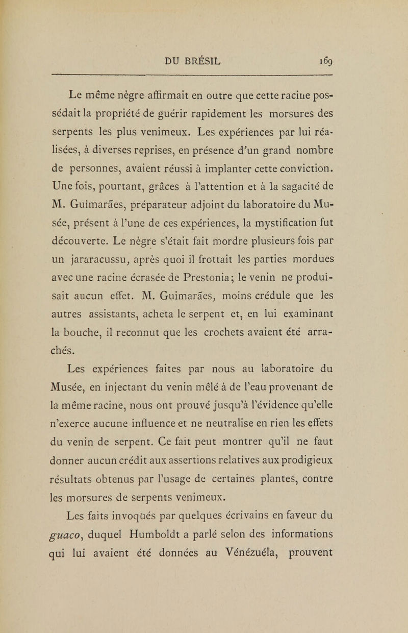 Le même nègre affirmait en outre que cette racine pos- sédait la propriété de guérir rapidement les morsures des serpents les plus venimeux. Les expériences par lui réa- lisées, à diverses reprises, en présence d'un grand nombre de personnes, avaient réussi à implanter cette conviction. Une fois, pourtant, grâces à l'attention et à la sagacité de M. Guimarâes, préparateur adjoint du laboratoire du Mu- sée, présent à l'une de ces expériences, la mystification fut découverte. Le nègre s'était fait mordre plusieurs fois par un jararacussu, après quoi il frottait les parties mordues avec une racine écrasée de Prestonia; le venin ne produi- sait aucun effet. M. Guimarâes, moins crédule que les autres assistants, acheta le serpent et, en lui examinant la bouche, il reconnut que les crochets avaient été arra- chés. Les expériences faites par nous au laboratoire du Musée, en injectant du venin mêlé à de l'eau provenant de la même racine, nous ont prouvé jusqu'à l'évidence qu'elle n'exerce aucune influence et ne neutralise en rien les effets du venin de serpent. Ce fait peut montrer qu'il ne faut donner aucun crédit aux assertions relatives aux prodigieux résultats obtenus par l'usage de certaines plantes, contre les morsures de serpents venimeux. Les faits invoqués par quelques écrivains en faveur du guaco, duquel Humboldt a parlé selon des informations qui lui avaient été données au Vénézuéla, prouvent