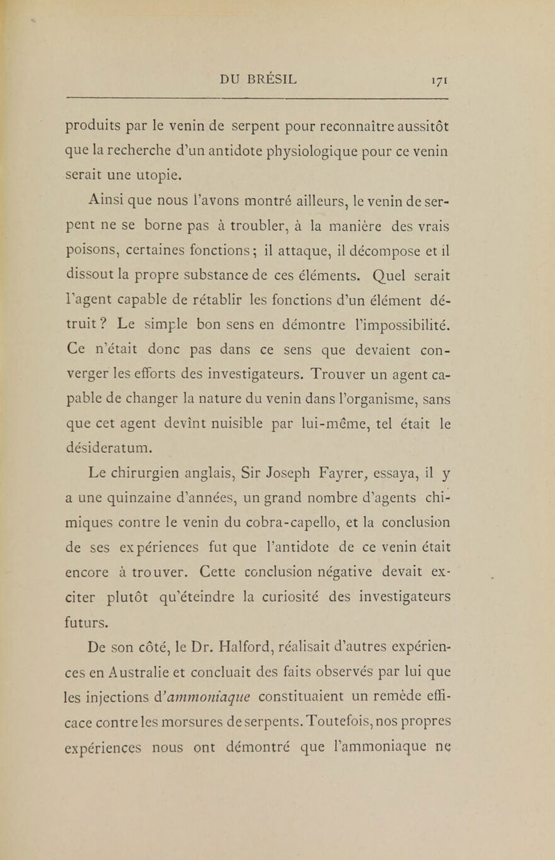 171 produits par le venin de serpent pour reconnaître aussitôt que la recherche d'un antidote physiologique pour ce venin serait une utopie. Ainsi que nous l'avons montré ailleurs, le venin de ser- pent ne se borne pas à troubler, à la manière des vrais poisons, certaines fonctions; il attaque, il décompose et il dissout la propre substance de ces éléments. Quel serait l'agent capable de rétablir les fonctions d'un élément dé- truit ? Le simple bon sens en démontre l'impossibilité. Ce n'était donc pas dans ce sens que devaient con- verger les efforts des investigateurs. Trouver un agent ca- pable de changer la nature du venin dans l'organisme, sans que cet agent devînt nuisible par lui-même, tel était le désideratum. Le chirurgien anglais, Sir Joseph Fayrer, essaya, il y a une quinzaine d'années, un grand nombre d'agents chi- miques contre le venin du cobra-capello, et la conclusion de ses expériences fut que l'antidote de ce venin était encore à trouver. Cette conclusion négative devait ex- citer plutôt qu'éteindre la curiosité des investigateurs futurs. De son côté, le Dr. Halford, réalisait d'autres expérien- ces en Australie et concluait des faits observés par lui que les injections à'ammoniaque constituaient un remède effi- cace contre les morsures de serpents. Toutefois, nos propres expériences nous ont démontré que l'ammoniaque ne