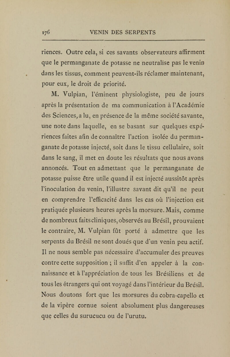 riences. Outre cela, si ces savants observateurs affirment que le permanganate de potasse ne neutralise pas le venin dans les tissus, comment peuvent-ils réclamer maintenant, pour eux, le droit de priorité. M. Vulpian, réminent physiologiste, peu de jours après la présentation de ma communication à l'Académie des Sciences,a lu, en présence de la même société savante, une note dans laquelle, en se basant sur quelques expé- riences faites afin de connaître l'action isolée du perman- ganate de potasse injecté, soit dans le tissu cellulaire, soit dans le sang, il met en doute les résultats que nous avons annoncés. Tout en admettant que le permanganate de potasse puisse être utile quand il est injecté aussitôt après l'inoculation du venin, l'illustre savant dit qu'il ne peut en comprendre l'efficacité dans les cas où l'injection est pratiquée plusieurs heures après la morsure. Mais, comme de nombreux faits cliniques, observés au Brésil, prouvaient le contraire, M. Vulpian fût porté à admettre que les serpents du Brésil ne sont doués que d'un venin peu actif. Il ne nous semble pas nécessaire d'accumuler des preuves contre cette supposition ; il suffit d'en appeler à la con- naissance et à l'appréciation de tous les Brésiliens et de tous les étrangers qui ont voyagé dans l'intérieur du Brésil. Nous doutons fort que les morsures du cobra-capello et de la vipère cornue soient absolument plus dangereuses que celles du surucucu ou de Turutu.