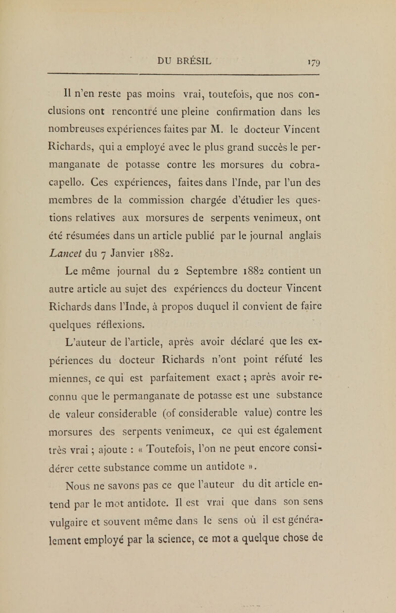 Il n'en reste pas moins vrai, toutefois, que nos con- clusions ont rencontré une pleine confirmation dans les nombreuses expériences faites par M. le docteur Vincent Richards, qui a employé avec le plus grand succès le per- manganate de potasse contre les morsures du cobra- capello. Ces expériences, faites dans l'Inde, par l'un des membres de la commission chargée d'étudier les ques- tions relatives aux morsures de serpents venimeux, ont été résumées dans un article publié par le journal anglais Lancet du 7 Janvier 18S2. Le même journal du 2 Septembre 1882 contient un autre article au sujet des expériences du docteur Vincent Richards dans l'Inde, à propos duquel il convient de faire quelques réflexions. L'auteur de l'article, après avoir déclaré que les ex- périences du docteur Richards n'ont point réfuté les miennes, ce qui est parfaitement exact ; après avoir re- connu que le permanganate de potasse est une substance de valeur considérable (of considérable value) contre les morsures des serpents venimeux, ce qui est également très vrai ; ajoute : « Toutefois, l'on ne peut encore consi- dérer cette substance comme un antidote ». Nous ne savons pas ce que l'auteur du dit article en- tend par le mot antidote. Il est vrai que dans son sens vulgaire et souvent même dans le sens où il est généra- lement employé par la science, ce mot a quelque chose de