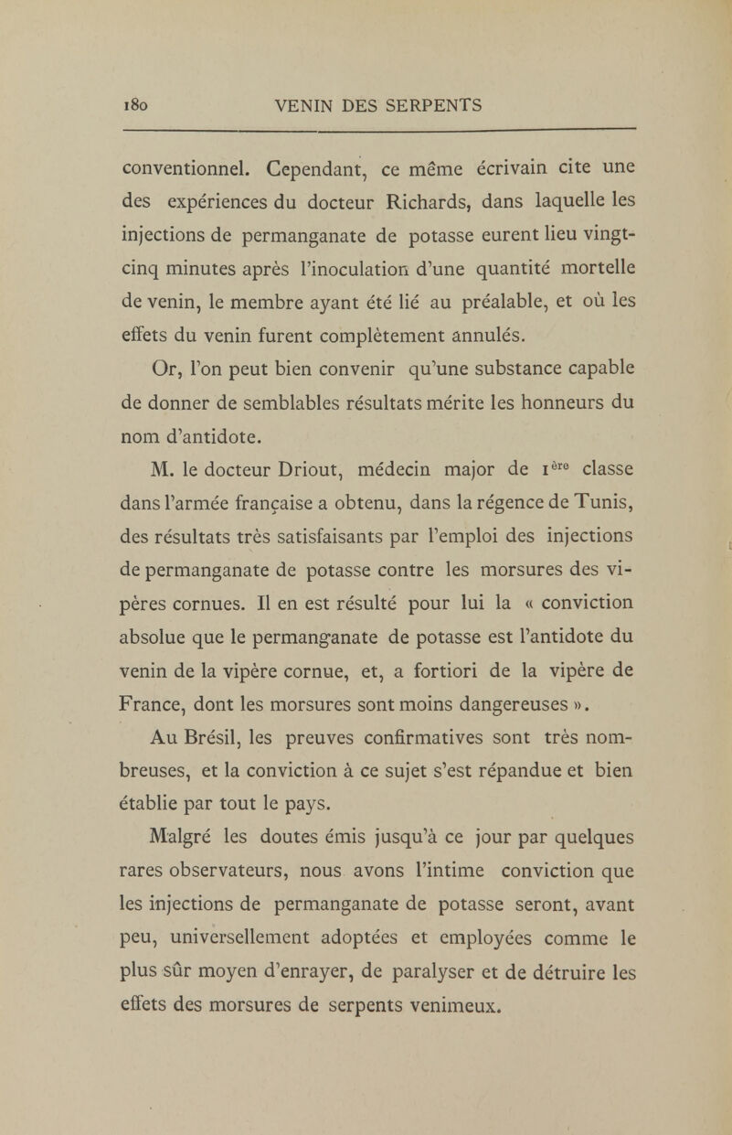 conventionnel. Cependant, ce même écrivain cite une des expériences du docteur Richards, dans laquelle les injections de permanganate de potasse eurent lieu vingt- cinq minutes après l'inoculation d'une quantité mortelle de venin, le membre ayant été lié au préalable, et où les effets du venin furent complètement annulés. Or, Ton peut bien convenir qu'une substance capable de donner de semblables résultats mérite les honneurs du nom d'antidote. M. le docteur Driout, médecin major de iôre classe dans l'armée française a obtenu, dans la régence de Tunis, des résultats très satisfaisants par l'emploi des injections de permanganate de potasse contre les morsures des vi- pères cornues. Il en est résulté pour lui la « conviction absolue que le permanganate de potasse est l'antidote du venin de la vipère cornue, et, a fortiori de la vipère de France, dont les morsures sont moins dangereuses ». Au Brésil, les preuves confirmatives sont très nom- breuses, et la conviction à ce sujet s'est répandue et bien établie par tout le pays. Malgré les doutes émis jusqu'à ce jour par quelques rares observateurs, nous avons l'intime conviction que les injections de permanganate de potasse seront, avant peu, universellement adoptées et employées comme le plus sûr moyen d'enrayer, de paralyser et de détruire les effets des morsures de serpents venimeux.