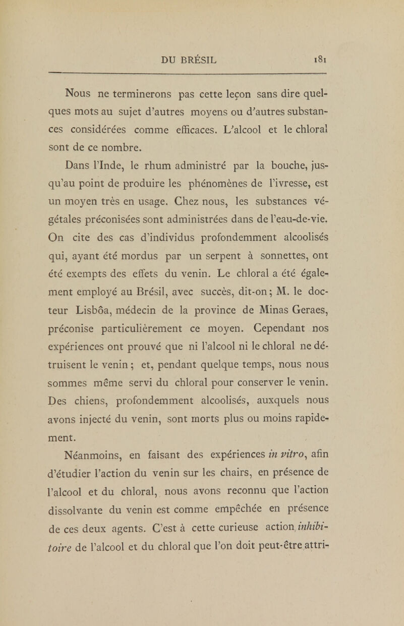 Nous ne terminerons pas cette leçon sans dire quel- ques mots au sujet d'autres moyens ou d'autres substan- ces considérées comme efficaces. L'alcool et le chloral sont de ce nombre. Dans l'Inde, le rhum administré par la bouche, jus- qu'au point de produire les phénomènes de l'ivresse, est un moyen très en usage. Chez nous, les substances vé- gétales préconisées sont administrées dans de l'eau-de-vie. On cite des cas d'individus profondemment alcoolisés qui, ayant été mordus par un serpent à sonnettes, ont été exempts des effets du venin. Le chloral a été égale- ment employé au Brésil, avec succès, dit-on; M. le doc- teur Lisbôa, médecin de la province de Minas Geraes, préconise particulièrement ce moyen. Cependant nos expériences ont prouvé que ni l'alcool ni le chloral ne dé- truisent le venin ; et, pendant quelque temps, nous nous sommes même servi du chloral pour conserver le venin. Des chiens, profondemment alcoolisés, auxquels nous avons injecté du venin, sont morts plus ou moins rapide- ment. Néanmoins, en faisant des expériences in vitro, afin d'étudier l'action du venin sur les chairs, en présence de l'alcool et du chloral, nous avons reconnu que l'action dissolvante du venin est comme empêchée en présence de ces deux agents. C'est à cette curieuse action,inhibé toire de l'alcool et du chloral que l'on doit peut-être ,attri-