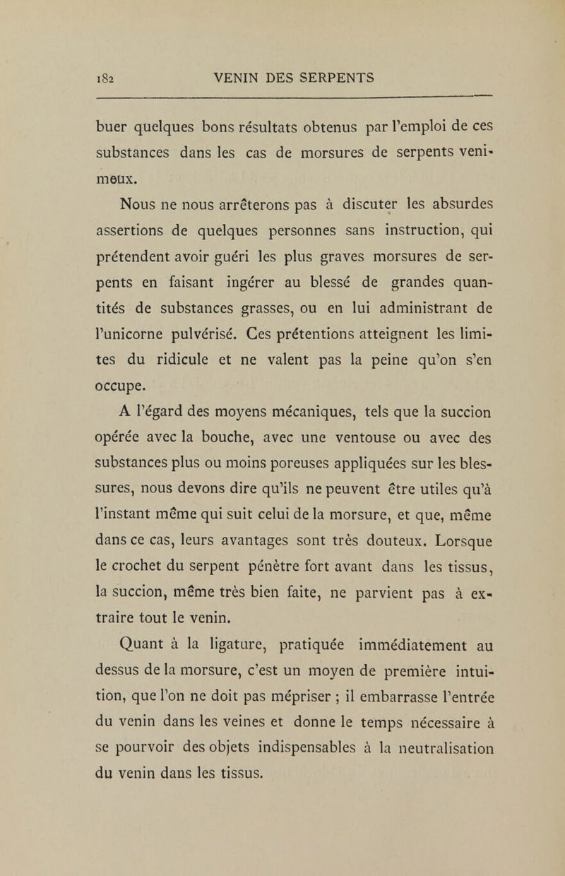 buer quelques bons résultats obtenus par l'emploi de ces substances dans les cas de morsures de serpents veni- meux. Nous ne nous arrêterons pas à discuter les absurdes assertions de quelques personnes sans instruction, qui prétendent avoir guéri les plus graves morsures de ser- pents en faisant ingérer au blessé de grandes quan- tités de substances grasses, ou en lui administrant de l'unicorne pulvérisé. Ces prétentions atteignent les limi- tes du ridicule et ne valent pas la peine qu'on s'en occupe. A l'égard des moyens mécaniques, tels que la succion opérée avec la bouche, avec une ventouse ou avec des substances plus ou moins poreuses appliquées sur les bles- sures, nous devons dire qu'ils ne peuvent être utiles qu'à l'instant même qui suit celui de la morsure, et que, même dans ce cas, leurs avantages sont très douteux. Lorsque le crochet du serpent pénètre fort avant dans les tissus, la succion, même très bien faite, ne parvient pas à ex- traire tout le venin. Quant à la ligature, pratiquée immédiatement au dessus de la morsure, c'est un moyen de première intui- tion, que l'on ne doit pas mépriser ; il embarrasse l'entrée du venin dans les veines et donne le temps nécessaire à se pourvoir des objets indispensables à la neutralisation du venin dans les tissus.