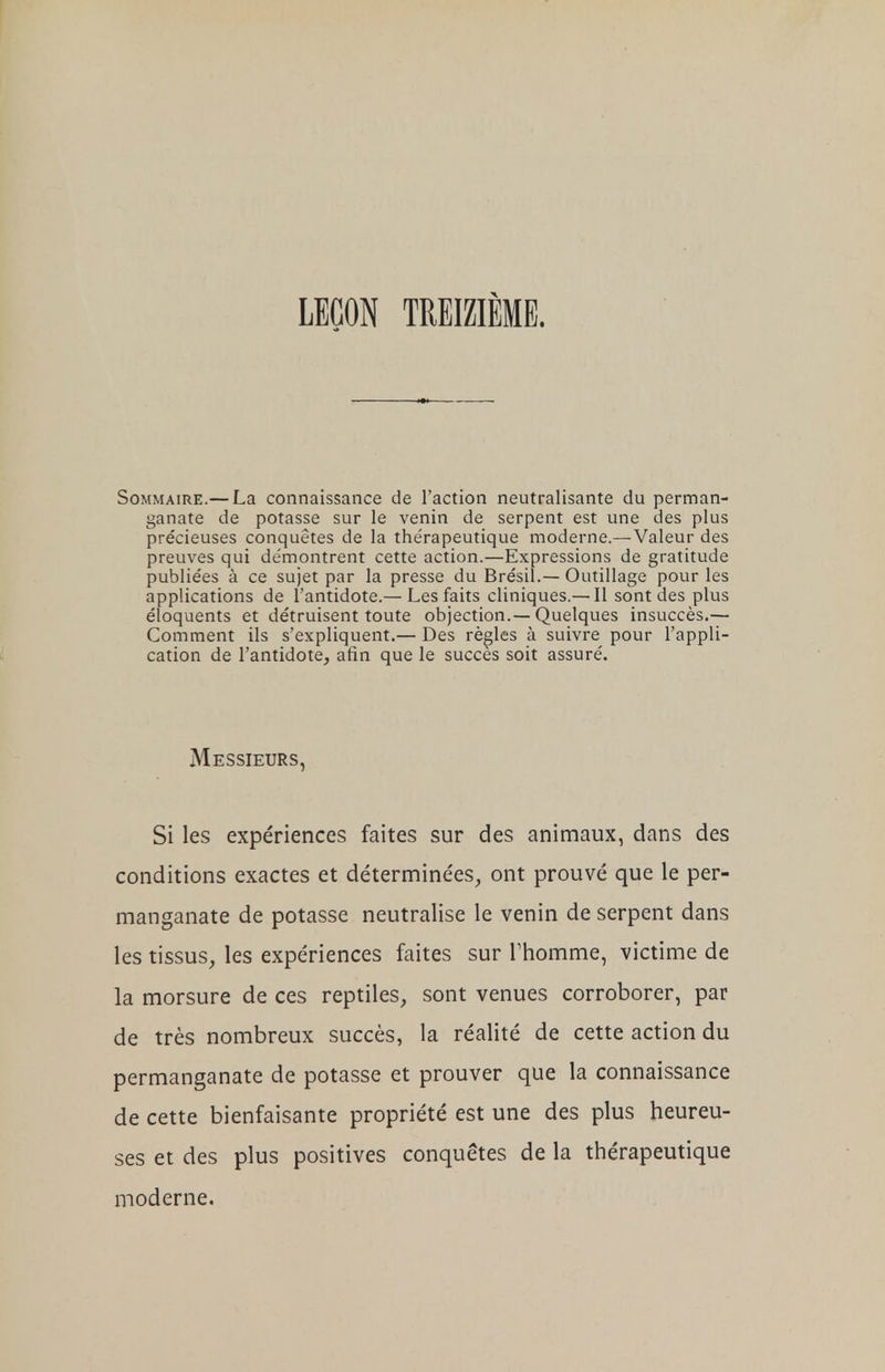 LEÇON TREIZIÈME. Sommaire.— La connaissance de l'action neutralisante du perman- ganate de potasse sur le venin de serpent est une des plus précieuses conquêtes de la thérapeutique moderne.—Valeur des preuves qui démontrent cette action.—Expressions de gratitude publiées à ce sujet par la presse du Brésil.— Outillage pour les applications de l'antidote.— Les faits cliniques.— Il sont des plus éloquents et détruisent toute objection.—Quelques insuccès.— Comment ils s'expliquent.— Des règles à suivre pour l'appli- cation de l'antidote, afin que le succès soit assuré. Messieurs, Si les expériences faites sur des animaux, dans des conditions exactes et déterminées, ont prouvé que le per- manganate de potasse neutralise le venin de serpent dans les tissus, les expériences faites sur Thomme, victime de la morsure de ces reptiles, sont venues corroborer, par de très nombreux succès, la réalité de cette action du permanganate de potasse et prouver que la connaissance de cette bienfaisante propriété est une des plus heureu- ses et des plus positives conquêtes de la thérapeutique moderne.