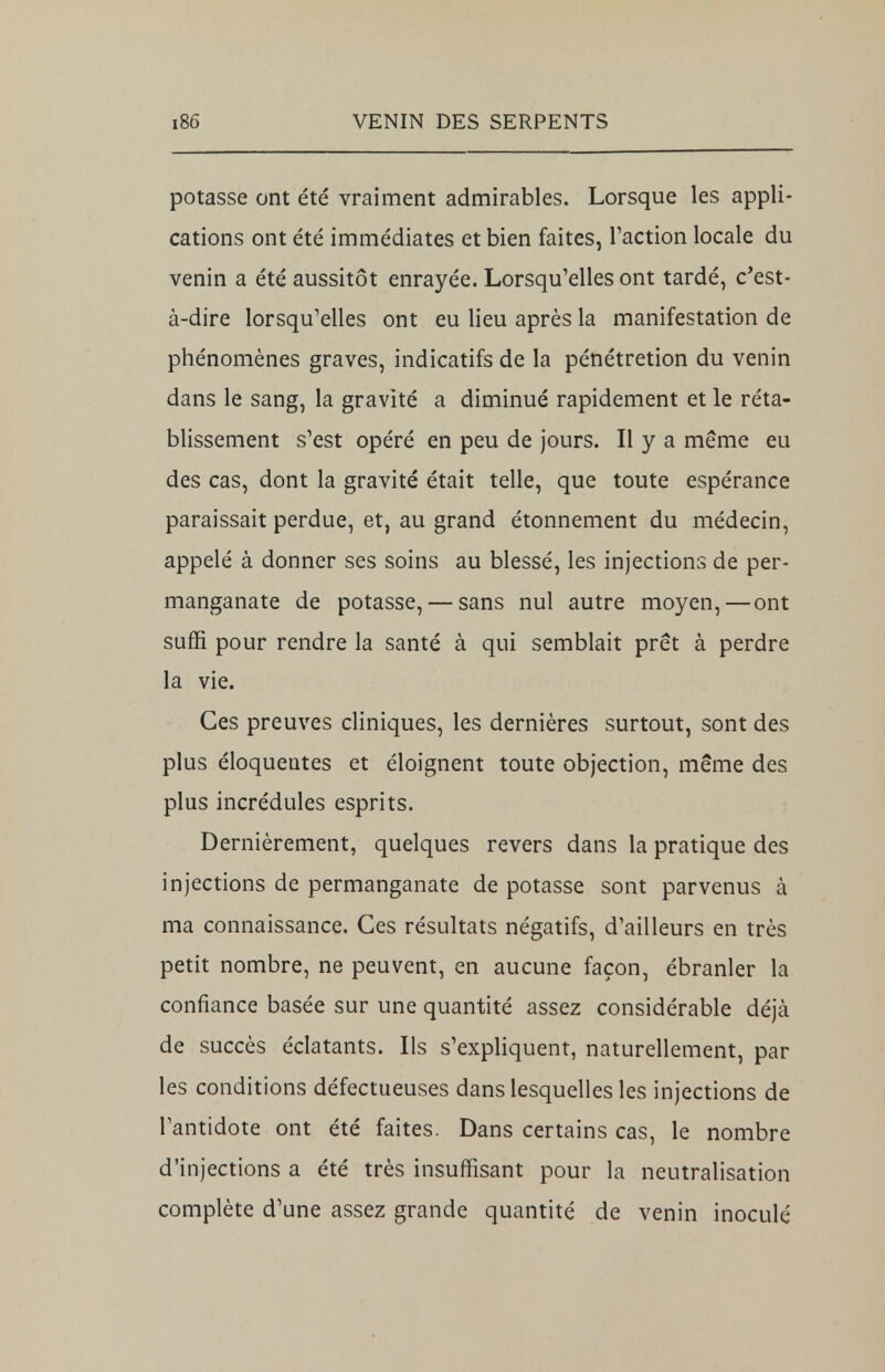 potasse ont été vraiment admirables. Lorsque les appli- cations ont été immédiates et bien faites, l'action locale du venin a été aussitôt enrayée. Lorsqu'elles ont tardé, c'est- à-dire lorsqu'elles ont eu lieu après la manifestation de phénomènes graves, indicatifs de la pénétretion du venin dans le sang, la gravité a diminué rapidement et le réta- blissement s'est opéré en peu de jours. Il y a même eu des cas, dont la gravité était telle, que toute espérance paraissait perdue, et, au grand étonnement du médecin, appelé à donner ses soins au blessé, les injections de per- manganate de potasse, — sans nul autre moyen,—ont suffi pour rendre la santé à qui semblait prêt à perdre la vie. Ces preuves cliniques, les dernières surtout, sont des plus éloqueutes et éloignent toute objection, même des plus incrédules esprits. Dernièrement, quelques revers dans la pratique des injections de permanganate de potasse sont parvenus à ma connaissance. Ces résultats négatifs, d'ailleurs en très petit nombre, ne peuvent, en aucune façon, ébranler la confiance basée sur une quantité assez considérable déjà de succès éclatants. Ils s'expliquent, naturellement, par les conditions défectueuses dans lesquelles les injections de l'antidote ont été faites. Dans certains cas, le nombre d'injections a été très insuffisant pour la neutralisation complète d'une assez grande quantité de venin inoculé