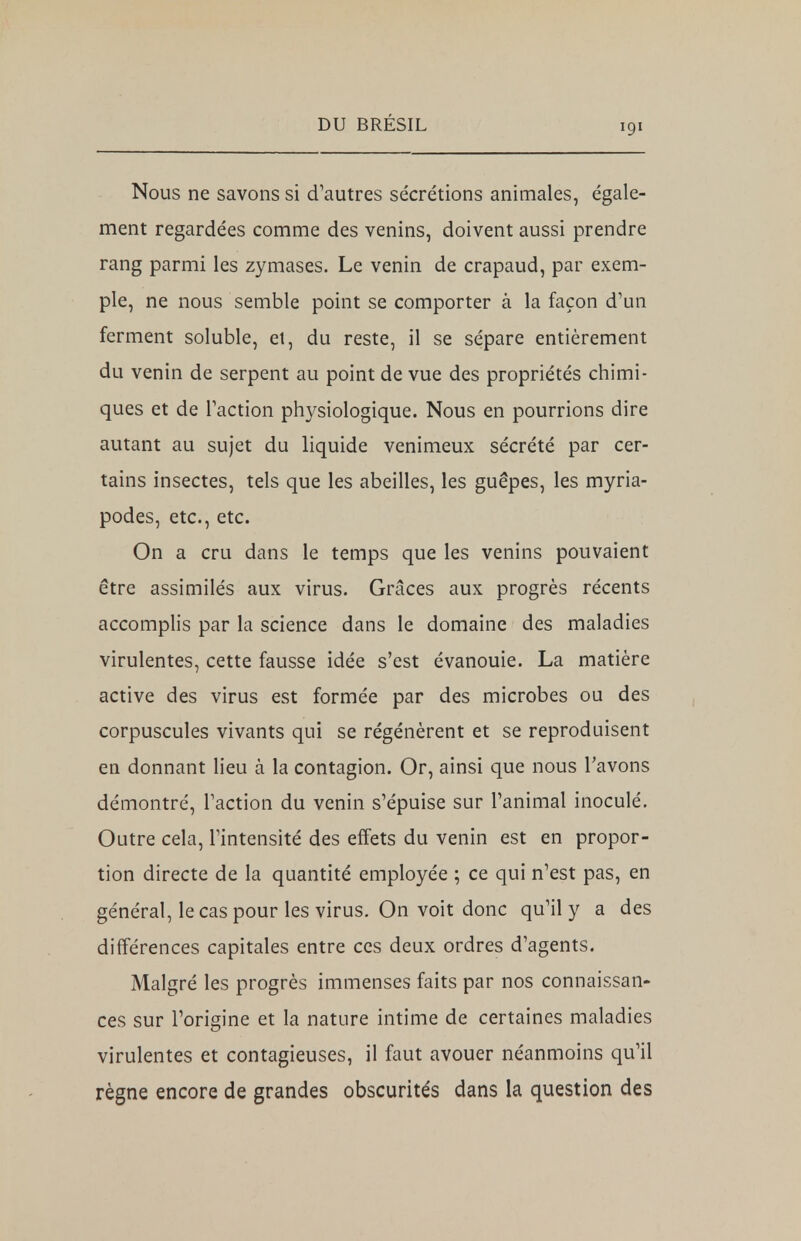 Nous ne savons si d'autres sécrétions animales, égale- ment regardées comme des venins, doivent aussi prendre rang parmi les zymases. Le venin de crapaud, par exem- ple, ne nous semble point se comporter à la façon d'un ferment soluble, et, du reste, il se sépare entièrement du venin de serpent au point de vue des propriétés chimi- ques et de l'action physiologique. Nous en pourrions dire autant au sujet du liquide venimeux sécrété par cer- tains insectes, tels que les abeilles, les guêpes, les myria- podes, etc., etc. On a cru dans le temps que les venins pouvaient être assimilés aux virus. Grâces aux progrès récents accomplis par la science dans le domaine des maladies virulentes, cette fausse idée s'est évanouie. La matière active des virus est formée par des microbes ou des corpuscules vivants qui se régénèrent et se reproduisent en donnant lieu à la contagion. Or, ainsi que nous l'avons démontré, l'action du venin s'épuise sur l'animal inoculé. Outre cela, l'intensité des effets du venin est en propor- tion directe de la quantité employée ; ce qui n'est pas, en général, le cas pour les virus. On voit donc qu'il y a des différences capitales entre ces deux ordres d'agents. Malgré les progrès immenses faits par nos connaissan- ces sur l'origine et la nature intime de certaines maladies virulentes et contagieuses, il faut avouer néanmoins qu'il règne encore de grandes obscurités dans la question des