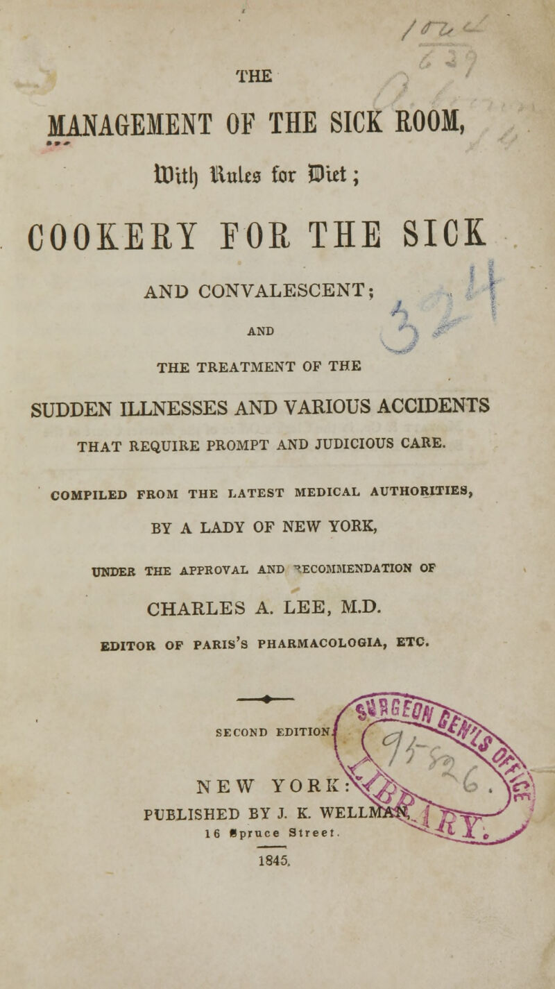 /rz. THE MANAGEMENT OF THE SICK ROOM, ttUtl) iluliz for Witt; COOKERY FOR THE SICK / AND CONVALESCENT; THE TREATMENT OF THE SUDDEN ILLNESSES AND VARIOUS ACCIDENTS THAT REQUIRE PROMPT AND JUDICIOUS CARE. COMPILED FROM THE LATEST MEDICAL AUTHORITIES, BY A LADY OF NEW YORK, UNDER THE APPROVAL AND RECOMMENDATION OF CHARLES A. LEE, M.D. EDITOR OF PARIS'S PHARMACOLOGIA, ETC. SECOND EDITION NEW YORI PUBLISHED BY J. K. WEI 16 Spruce Street 1845.