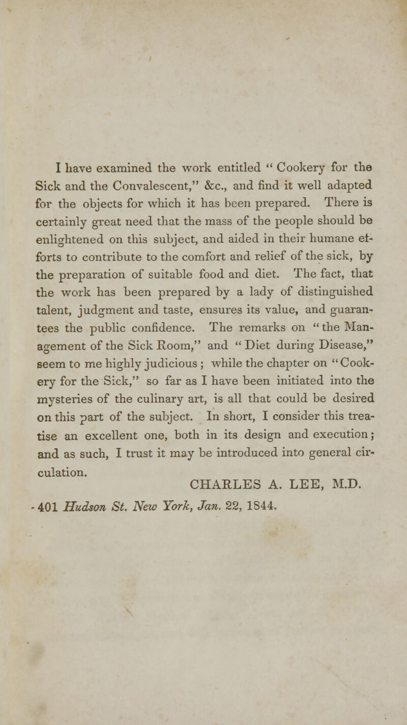 Sick and the Convalescent, &c, and find it well adapted for the objects for which it has been prepared. There is certainly great need that the mass of the people should be enlightened on this subject, and aided in their humane ef- forts to contribute to the comfort and relief of the sick, by the preparation of suitable food and diet. The fact, that the work has been prepared by a lady of distinguished talent, judgment and taste, ensures its value, and guaran- tees the public confidence. The remarks on  the Man- agement of the Sick Room, and  Diet during Disease, seem to me highly judicious ; while the chapter on  Cook- ery for the Sick, so far as I have been initiated into the mysteries of the culinary art, is all that could be desired on this part of the subject. In short, I consider this trea- tise an excellent one, both in its design and execution; and as such, I trust it may be introduced into general cir- culation. CHARLES A. LEE, M.D. - 401 Hudson St. New York, Jan. 22, 1844.