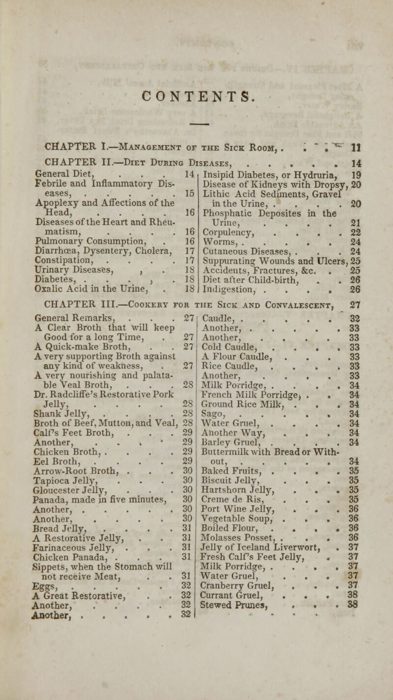 CONTENTS. CHAPTER I.—Management CHAPTER II.—Diet During General Diet, Febrile and Inflammatory Dis eases, .... Apoplexy and Affections of the Head, .... Diseases of the Heart and Rheu matism, Pulmonary Consumption, Diarrhoea, Dysentery, Cholera, Constipation, Urinary Diseases, , Diabetes, . . . , Oxalic Acid in the Urine, of the Sick Room, . 11 Diseases, 14 14 Insipid Diabetes, or Hydruria, 19 Disease of Kidneys with Dropsy, 20 15 Lithic Acid Sediments, Gravel in the Urine, . . . .20 16 Phosphatic Deposites in the Urine, .... 21 16 Corpulency, . . . .22 16 Worms, 24 17 Cutaneous Diseases, . . .24 17 Suppurating Wounds and Ulcers, 25 18 Accidents, Fractures, &c. . 25 IS Diet after Child-birth, . . 26 18 Indigestion, .... 26 CHAPTER III.—Cookery for the Sick and Convalescent, 27 General Remarks, A Clear Broth that will keep Good for a long Time, A Quick-make Broth, A very supporting Broth against any kind of weakness, A very nourishing and palata- ble Veal Broth, Dr. Radcliffe's Restorative Pork Jelly, Shank Jelly, 27 28 28 Broth of Beef, Mutton, and Veal, 28 Calf's Feet Broth, ... 29 Another, 29 Chicken Broth, . . . .29 Eel Broth, .... 29 Arrow-Root Broth, . . .30 Tapioca Jelly, ... 30 Gloucester Jelly, ... 30 Panada, made in five minutes, 30 Another, 30 Another 30 Bread Jelly, .... 31 A Restorative Jelly, . . 31 Farinaceous Jelly, . . .31 Chicken Panada, ... 31 Sippets, when the Stomach will not receive Meat, . . 31 Eggs, . . . . 32 A Great Restorative, . . 32 Another, .... 32 Another, 32 Caudle, .... 32 Another, . . 33 Another, 33 Cold Caudle, . . 33 A Flour Caudle, 33 Rice Caudle, , 33 Another, . . . . 33 Milk Porridge, . . 34 French Milk Porridge) . 34 Ground Rice MUk, . . 34 Water Gruel, . 34 Another Way, 34 Barley Gruel, . . 34 Buttermilk with Bread or 1 tfith- 34 Baked Fruits, . . 35 Biscuit Jelly, 35 Hartshorn Jelly, . 35 Creme de Ris, 35 Port Wine Jelly, . 36 Vegetable Soup, . 36 Boiled Flour, . 36 Molasses Posset, . 36 Jelly of Iceland Liverwort , . 37 Fresh Calf's Feet Jelly, . 37 Milk Porridge, . . , . 37 Water Gruel, 37 Cranberry Gruel, . 37 Currant Gruel, 38 Stewed Prunes, . ■ . 38