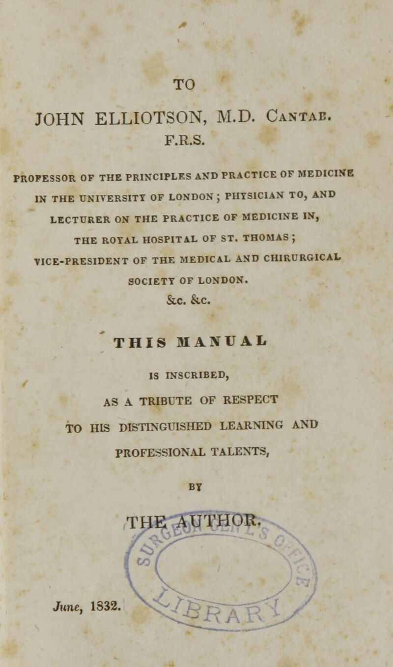 TO JOHN ELLIOTSON, M.D. Cantab. F.R.S. PROFESSOR OF THE PRINCIPLES AND PRACTICE OF MEDICINE IN THE UNIVERSITY OF LONDON ; PHYSICIAN TO, AND LECTURER ON THE PRACTICE OF MEDICINE IN, THE ROTAL HOSPITAL OF ST. THOMAS ; VICE-PRESIDENT OF THE MEDICAL AND CHIRURGICAL SOCIETY OF LONDON. &C. &C. THIS MANUAL IS INSCRIBED, AS A TRIBUTE OF RESPECT TO HIS DISTINGUISHED LEARNING AND PROFESSIONAL TALENTS, BT THE AUTHOR. June, 1332.