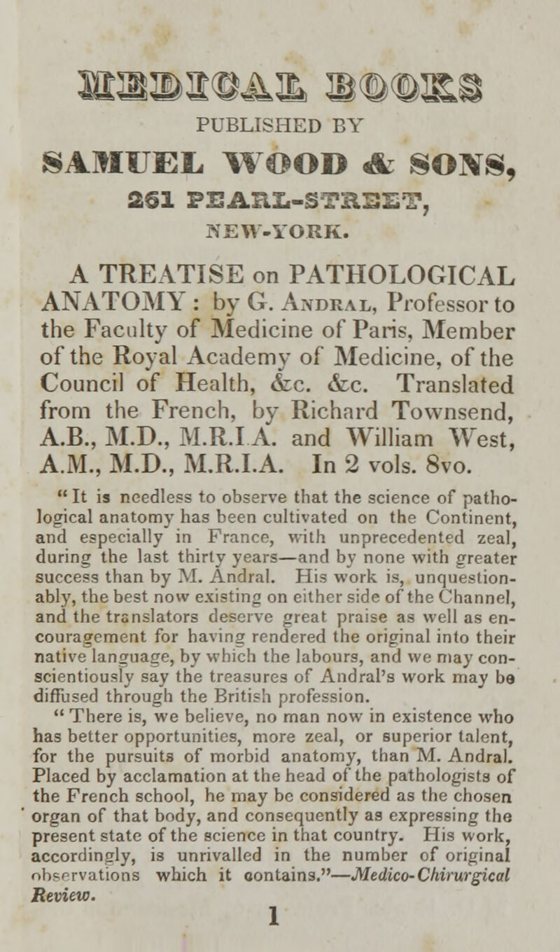 PUBLISHED BY SAMUEL, WOOD 4k SONS, 2§1 PEARL-STREET, NEW-YORK. A TREATISE on PATHOLOGICAL ANATOMY : by G. Andral, Professor to the Faculty of Medicine of Paris, Member of the Royal Academy of Medicine, of the Council of Health, &c. &c. Translated from the French, by Richard Townsend, A.B., M.D., M.R.I A. and William West, A.M., M.D., M.R.I.A. In 2 vols. 8vo.  It is needless to observe that the science of patho- logical anatomy has been cultivated on the Continent, and especially in France, with unprecedented zeal, during the last thirty years—and by none with greater success than by M. Andral. His work is, unquestion- ably, the best now existing on either side of the Channel, and the translators deserve great praise as well as en- couragement for having rendered the original into their native language, by which the labours, and we may con- scientiously say the treasures of Andral's work may be diffused through the British profession.  There is, we believe, no man now in existence who has better opportunities, more zeal, or superior talent, for the pursuits of morbid anatomy, than M. Andral. Placed by acclamation at the head of the pathologists of the French school, he may be considered as the chosen organ of that body, and consequently as expressing the present state of the science in that country. His work, accordingly, is unrivalled in the number of original observations which it contains.—Medico-Chirurgical Review. 1