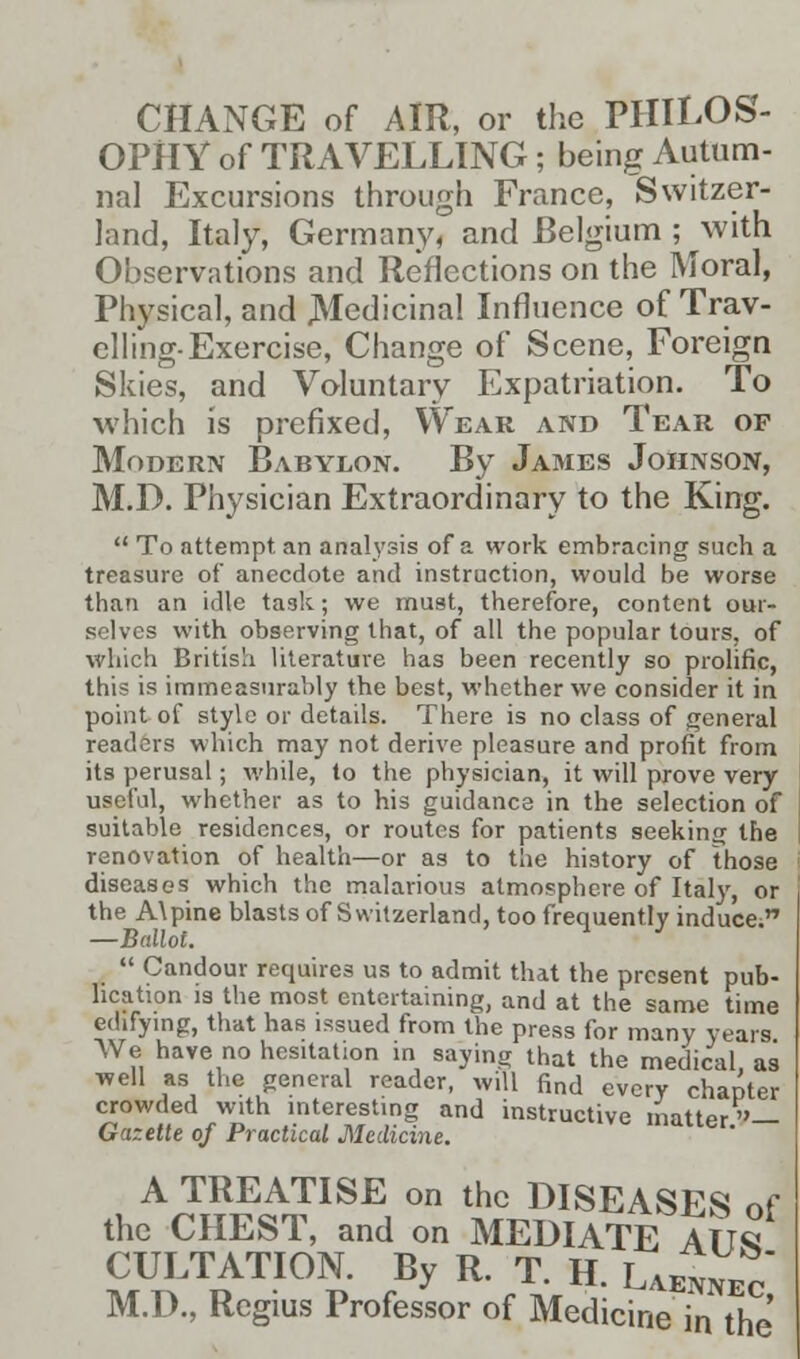 CHANGE of AIR, or the PHILOS- OPHY of TRAVELLING ; being Autum- nal Excursions through France, Switzer- land, Italy, Germany, and Belgium ; with Observations and Reflections on the Moral, Physical, and .Medicinal Influence of Trav- elling-Exercise, Change of Scene, Foreign Skies, and Voluntary Expatriation. To which is prefixed, Wear and Tear of Modern Babylon. By James Johnson, M.D. Physician Extraordinary to the King.  To attempt, an analysis of a work embracing such a treasure of anecdote and instruction, would be worse than an idle task; we must, therefore, content our- selves with observing that, of all the popular tours, of which British literature has been recently so prolific, this is immeasurably the best, whether we consider it in point of style or details. There is no class of general readers which may not derive pleasure and profit from its perusal; while, to the physician, it will prove very useful, whether as to his guidance in the selection of suitable residences, or routes for patients seeking the renovation of health—or as to the history of those diseases which the malarious atmosphere of Italy, or the A\pine blasts of Switzerland, too frequently induce. —Ballot.  Candour requires us to admit that the present pub- lication is the most entertaining, and at the same time edifying, that has issued from the press for many years We have no hesitation in saying that the medical, as well as the general reader, will find every chapter crowded with interesting and instructive matter— Gazette of Practical Medicine. A TREATISE on the DISEASES of the CHEST, and on MEDIATE ATIS CULTATION. By R. T. H. Laennec M.D., Regius Professor of Medicine in the
