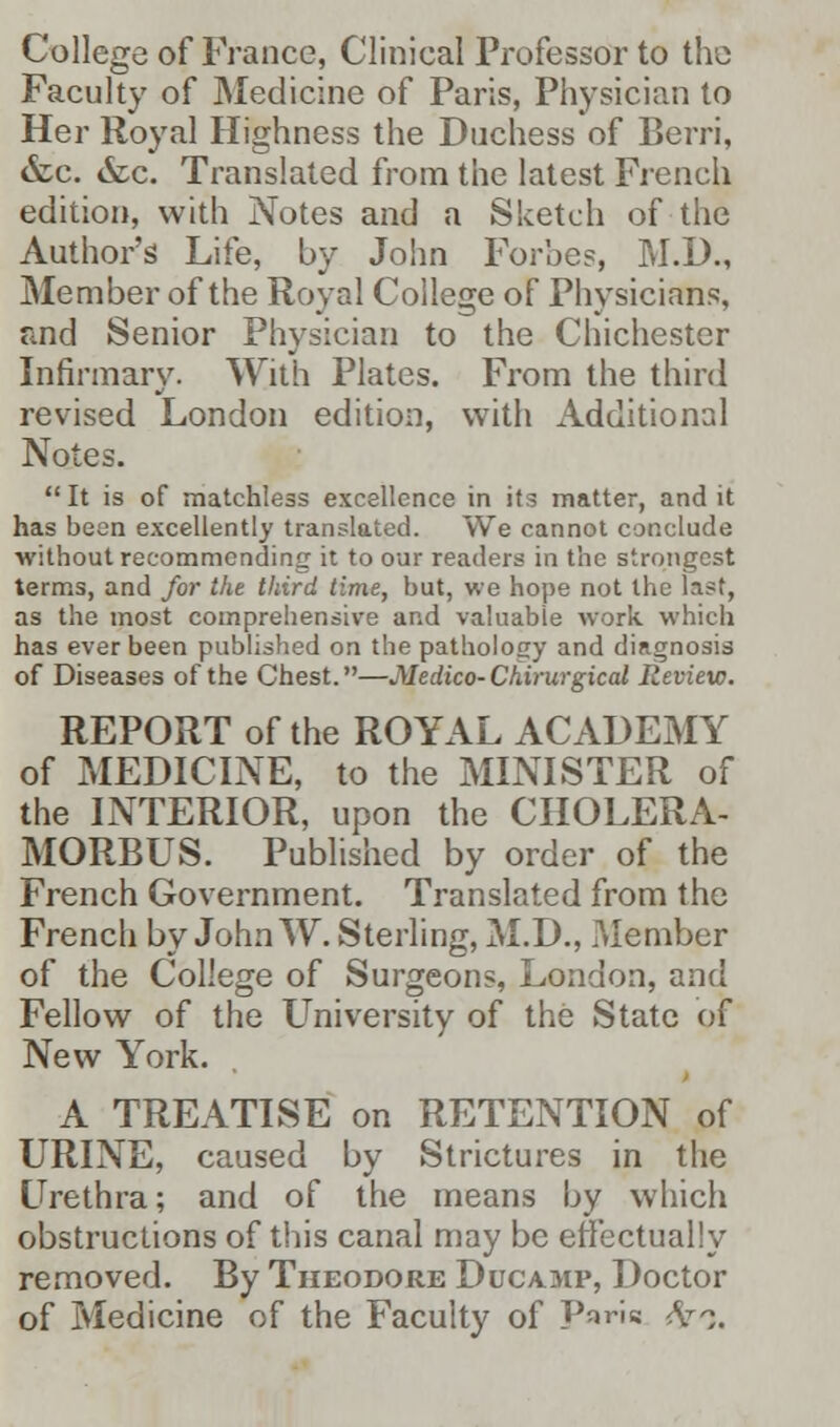 College of France, Clinical Professor to the Faculty of Medicine of Paris, Physician to Her Royal Highness the Duchess of Berri, &c. &c. Translated from the latest French edition, with Notes and a Sketch of the Author's Life, by John Forbes, M.D., Member of the Royal College of Physicians, and Senior Physician to the Chichester Infirmary. With Plates. From the third revised London edition, with Additional Notes. It is of matchless excellence in its matter, and it has been excellently translated. We cannot conclude •without recommending it to our readers in the strongest terms, and for the third time, but, we hope not the last, as the most comprehensive and valuable work which has ever been published on the pathology and diagnosis of Diseases of the Chest.—Medico-Chirurgical Review. REPORT of the ROYAL ACADEMY of MEDICINE, to the MINISTER of the INTERIOR, upon the CHOLERA- MORBUS. Published by order of the French Government. Translated from the French by John TV. Sterling, M.D., Member of the College of Surgeons, London, and Fellow of the University of the State of New York. A TREATISE on RETENTION of URINE, caused by Strictures in the Urethra; and of the means by which obstructions of this canal may be effectually removed. By Theodore Ducamp, Doctor of Medicine of the Faculty of P^ris <V^.