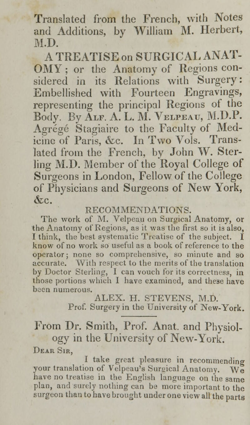 Translated from the French, with Notes and Additions, by William M. Herbert, M.D. A TREATISE on SURGICAL ANAT- OMY ; or the Anatomy of Regions con- sidered in its Relations with Surgery: Embellished with Fourteen Engravings, representing the principal Regions of the Body. By Alf. A. L. M. Velpeau, M.D.P. Agrege Stagiaire to the Faculty of Med- icine of Paris, &c. In Two Vols. Trans- lated from the French, by John W. Ster- ling M.D. Member of the Royal College of Surgeons in London, Fellow of the College of Physicians and Surgeons of New York, &c. RECOMMENDATIONS. The work of M. Velpeau on Surgical Anatomy, or the Anatomy of Regions, as it was the first so it is also, I think, the best systematic Treatise of the subject. I know of no work so useful as a book of reference to the operator; none so comprehensive, so minute and so accurate. With respect to the merits of the translation by Doctor Sterling, I can vouch for its correctness, in those portions which I have examined, and these have bucn numerous. ALEX. H. STEVENS, M.D. Prof. Surgery in the University of New-York. From Dr. Smith, Prof. Anat. and Physiol- ogy in the University of New-York. Dear Sir, I take great pleasure in recommending your translation of Velpeau's Surgical Anatomy. We have no treatise in the English language on the same plan, and surely nothing can be more important to the surgeon than to have brought under one view all the parts