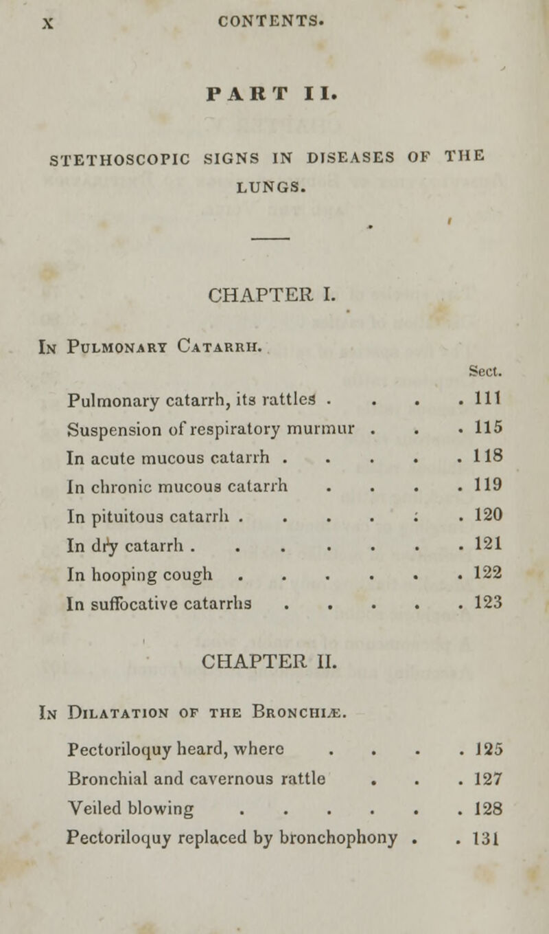 PART II. STETHOSCOPIC SIGNS IN DISEASES OF THE LUNGS. CHAPTER I. In Pulmonary Catarrh. Pulmonary catarrh, its rattles . Suspension of respiratory murmur In acute mucous catarrh . In chronic mucous catarrh In pituitous catarrh . In dry catarrh .... In hooping cough In suffocative catarrhs Sect. Ill 115 118 119 120 121 122 123 CHAPTER II. In Dilatation of the Bronchi.*. Pectoriloquy heard, where . . . .125 Bronchial and cavernous rattle . . .127 Veiled blowing 128 Pectoriloquy replaced by bronchophony . . 131
