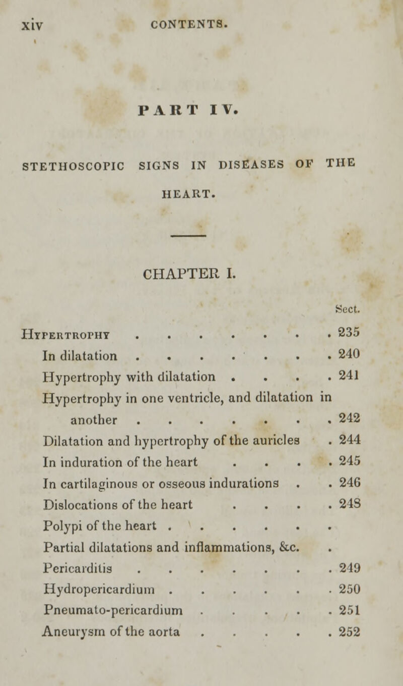 PART IV. STETHOSCOPIC SIGNS IN DISEASES OF THE HEART. CHAPTER I. Sect. Hypertrophy 235 In dilatation 240 Hypertrophy with dilatation .... 241 Hypertrophy in one ventricle, and dilatation in another 242 Dilatation and hypertrophy of the auricles . 244 In induration of the heart . . . .245 In cartilaginous or osseous indurations . . 246 Dislocations of the heart .... 248 Polypi of the heart Partial dilatations and inflammations, &c. Pericarditis 249 Hydropericardium 250 Pneumato-pericardium 251 Aneurysm of the aorta 252