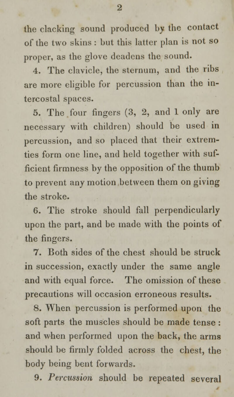 the clacking sound produced by the contact of the two skins: but this latter plan is not so proper, as the glove deadens the sound. 4. The clavicle, the sternum, and the ribs are more eligible for percussion than the in- tercostal spaces. 5. The.four fingers (3, 2, and 1 only are necessary with children) should be used in percussion, and so placed that their extremi- ties form one line, and held together with suf- ficient firmness by the opposition of the thumb to prevent any motion between them on giving the stroke. 6. The stroke should fall perpendicularly upon the part, and be made with the points of the fingers. 7. Both sides of the chest should be struck in succession, exactly under the same angle and with equal force. The omission of these precautions will occasion erroneous results. 8. When percussion is performed upon the soft parts the muscles should be made tense : and when performed upon the back, the arms should be firmly folded across the chest, the body being bent forwards. 9. Percussion should be repeated several