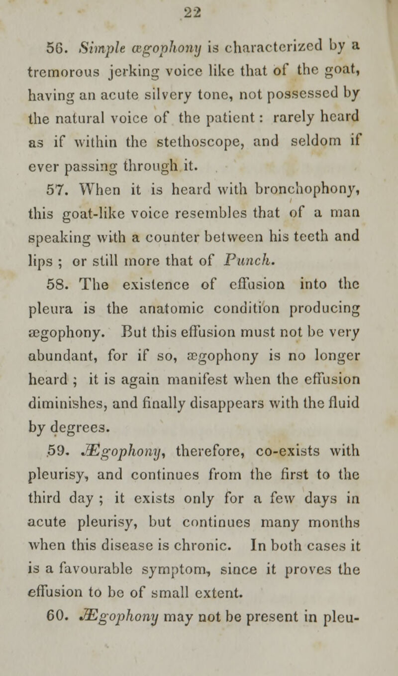 56. Simple ccgophomj is characterized by a tremorous jerking voice like that of the goat, having an acute silvery tone, not possessed by the natural voice of the patient: rarely heard as if within the stethoscope, and seldom if ever passing through it. 57. When it is heard with bronchophony, this goat-like voice resembles that of a man speaking with a counter between his teeth and lips ; or still more that of Punch. 58. The existence of effusion into the pleura is the anatomic condition producing regophony. But this effusion must not be very abundant, for if so, a?gophony is no longer heard ; it is again manifest when the effusion diminishes, and finally disappears with the fluid by degrees. 59- JEgophony, therefore, co-exists with pleurisy, and continues from the first to the third day ; it exists only for a few days in acute pleurisy, but continues many months when this disease is chronic. In both cases it is a favourable symptom, since it proves the effusion to be of small extent. 60. JEgophony may not be present in pleu-