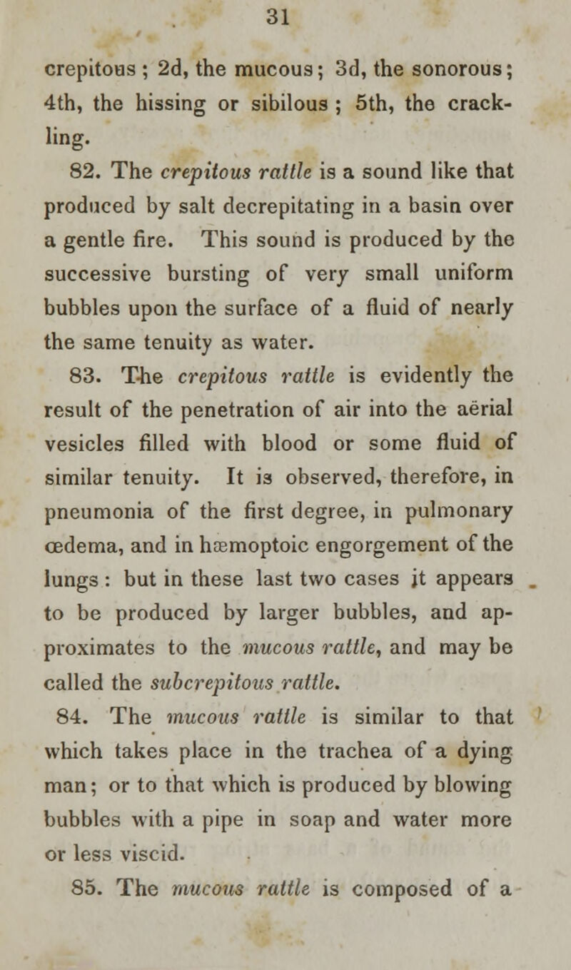 crepitous ; 2d, the mucous; 3d, the sonorous; 4th, the hissing or sibilous ; 5th, the crack- ling. 82. The crepitous rattle is a sound like that produced by salt decrepitating in a basin over a gentle fire. This sound is produced by the successive bursting of very small uniform bubbles upon the surface of a fluid of nearly the same tenuity as water. 83. The crepitous rattle is evidently the result of the penetration of air into the aerial vesicles filled with blood or some fluid of similar tenuity. It is observed, therefore, in pneumonia of the first degree, in pulmonary oedema, and in hsemoptoic engorgement of the lungs : but in these last two cases jt appears to be produced by larger bubbles, and ap- proximates to the mucous rattle, and may be called the subcrepitous rattle. 84. The mucous rattle is similar to that which takes place in the trachea of a dying man; or to that which is produced by blowing bubbles with a pipe in soap and water more or less viscid. 85. The mucous rattle is composed of a