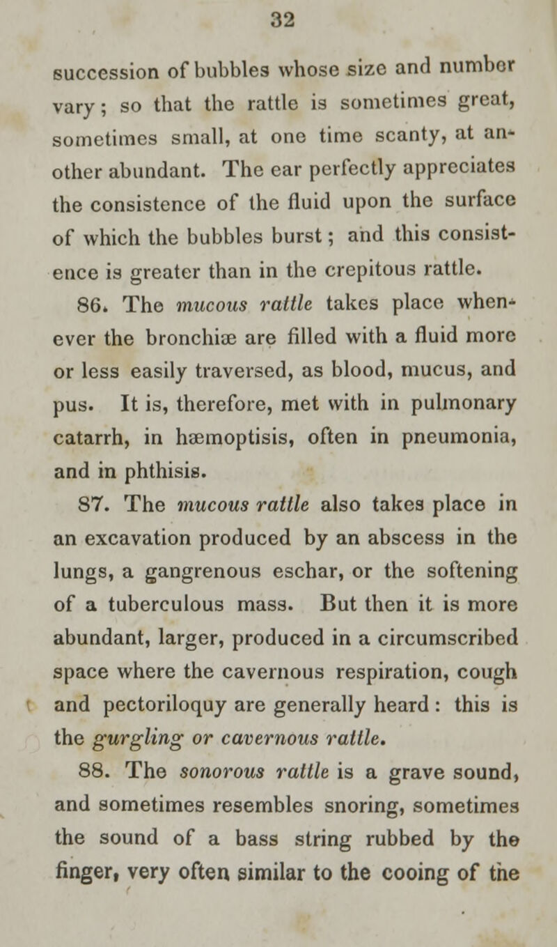 succession of bubbles whose size and number vary; so that the rattle is sometimes great, sometimes small, at one time scanty, at an- other abundant. The ear perfectly appreciates the consistence of the fluid upon the surface of which the bubbles burst; and this consist- ence is greater than in the crepitous rattle. 86* The mucous rattle takes place when* ever the bronchiae are filled with a fluid more or less easily traversed, as blood, mucus, and pus. It is, therefore, met with in pulmonary catarrh, in haemoptisis, often in pneumonia, and in phthisis. 87. The mucous rattle also takes place in an excavation produced by an abscess in the lungs, a gangrenous eschar, or the softening of a tuberculous mass. But then it is more abundant, larger, produced in a circumscribed space where the cavernous respiration, cough and pectoriloquy are generally heard : this is the gurgling or cavernous rattle. 88. The sonorous rattle is a grave sound, and sometimes resembles snoring, sometimes the sound of a bass string rubbed by the finger, very often similar to the cooing of the