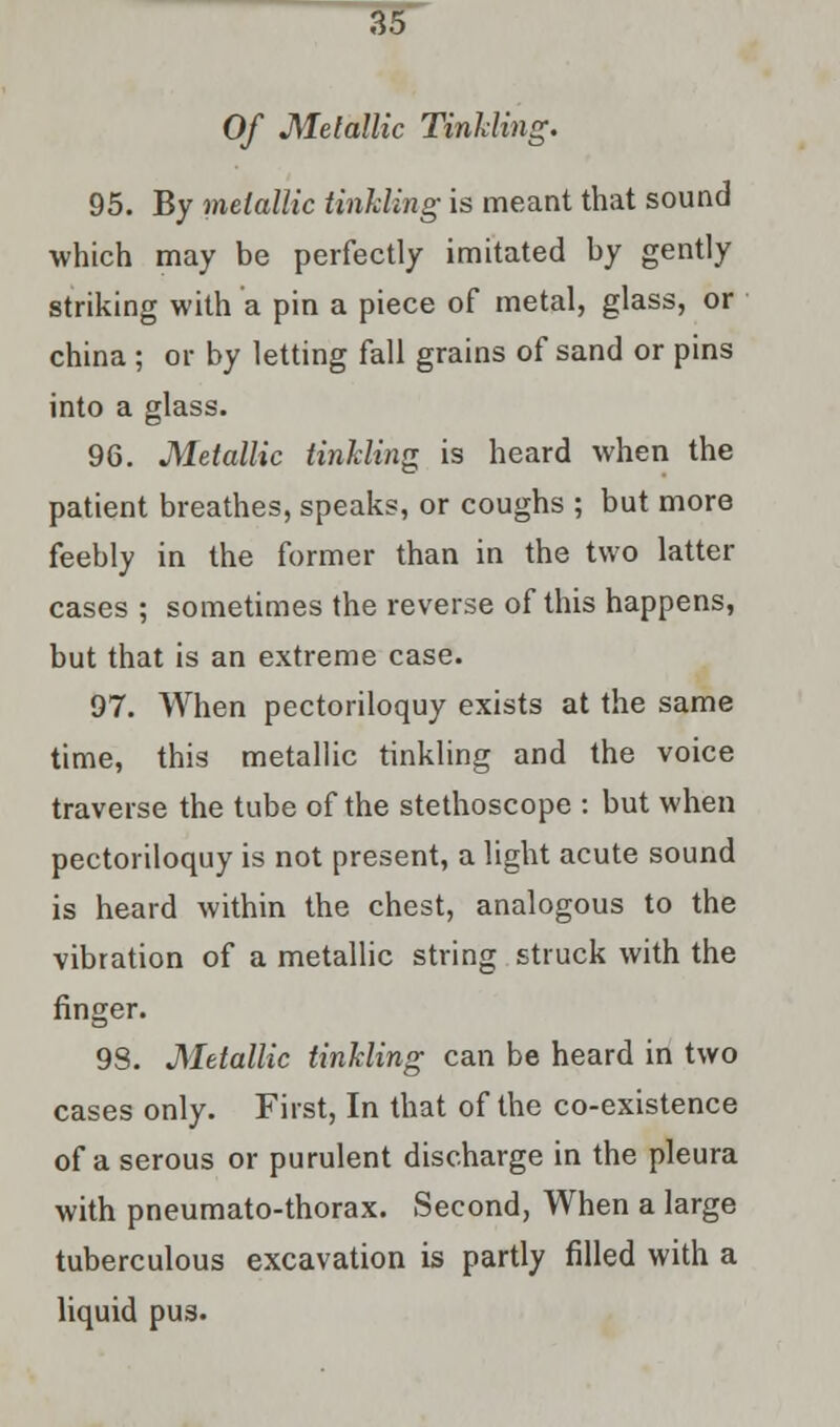 Of Metallic Tinkling. 95. By metallic tinkling is meant that sound which may be perfectly imitated by gently striking with a pin a piece of metal, glass, or china ; or by letting fall grains of sand or pins into a glass. 96. Metallic tinkling is heard when the patient breathes, speaks, or coughs ; but more feebly in the former than in the two latter cases ; sometimes the reverse of this happens, but that is an extreme case. 97. When pectoriloquy exists at the same time, this metallic tinkling and the voice traverse the tube of the stethoscope : but when pectoriloquy is not present, a light acute sound is heard within the chest, analogous to the vibration of a metallic string struck with the finger. 9S. Metallic tinkling can be heard in two cases only. First, In that of the co-existence of a serous or purulent discharge in the pleura with pneumato-thorax. Second, When a large tuberculous excavation is partly filled with a liquid pus.