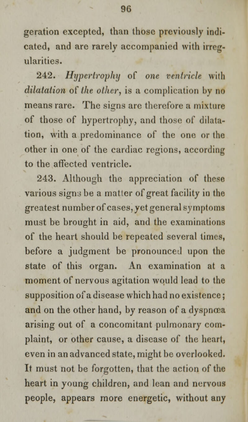 geration excepted, than those previously indi- cated, and are rarely accompanied with irreg- ularities. 242. Hypertrophy of one ventricle with dilatation of the other, is a complication by no means rare. The signs are therefore a mixture of those of hypertrophy, and those of dilata- tion, with a predominance of the one or the other in one of the cardiac regions, according to the affected ventricle. 243. Although the appreciation of those various sign::* he a matter of great facility in the greatest number of cases, yet general symptoms must be brought in aid, and the examinations of the heart should be repeated several times, before a judgment be pronounced upon the state of this organ. An examination at a moment of nervous agitation would lead to the supposition of a disease which had no existence; and on the other hand, by reason of a dyspnoea arising out of a concomitant pulmonary com- plaint, or other cause, a disease of the heart, even in an advanced state, might be overlooked. It must not be forgotten, that the action of the heart in young children, and lean and nervous people, appears more energetic, without any