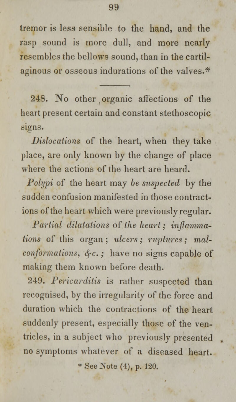 tremor is less sensible to the hand, and the rasp sound is more dull, and more nearly resembles the bellows sound, than in the cartil- aginous or osseous indurations of the valves.* 248. No other , organic affections of the heart present certain and constant stethoscopic signs. Dislocations of the heart, when they take place, are only known by the change of place where the actions of the heart are heard. Polypi of the heart may he suspected by the sudden confusion manifested in those contract- ions of the heart which were previously regular. Partial dilatations of the heart; inflamma- tions of this organ ; ulcers; ruptures; mal- conformalions, fyc.; have no signs capable of making them known before death. 249. Pericarditis is rather suspected than recognised, by the irregularity of the force and duration which the contractions of the heart suddenly present, especially those of the ven- tricles, in a subject who previously presented no symptoms whatever of a diseased heart.