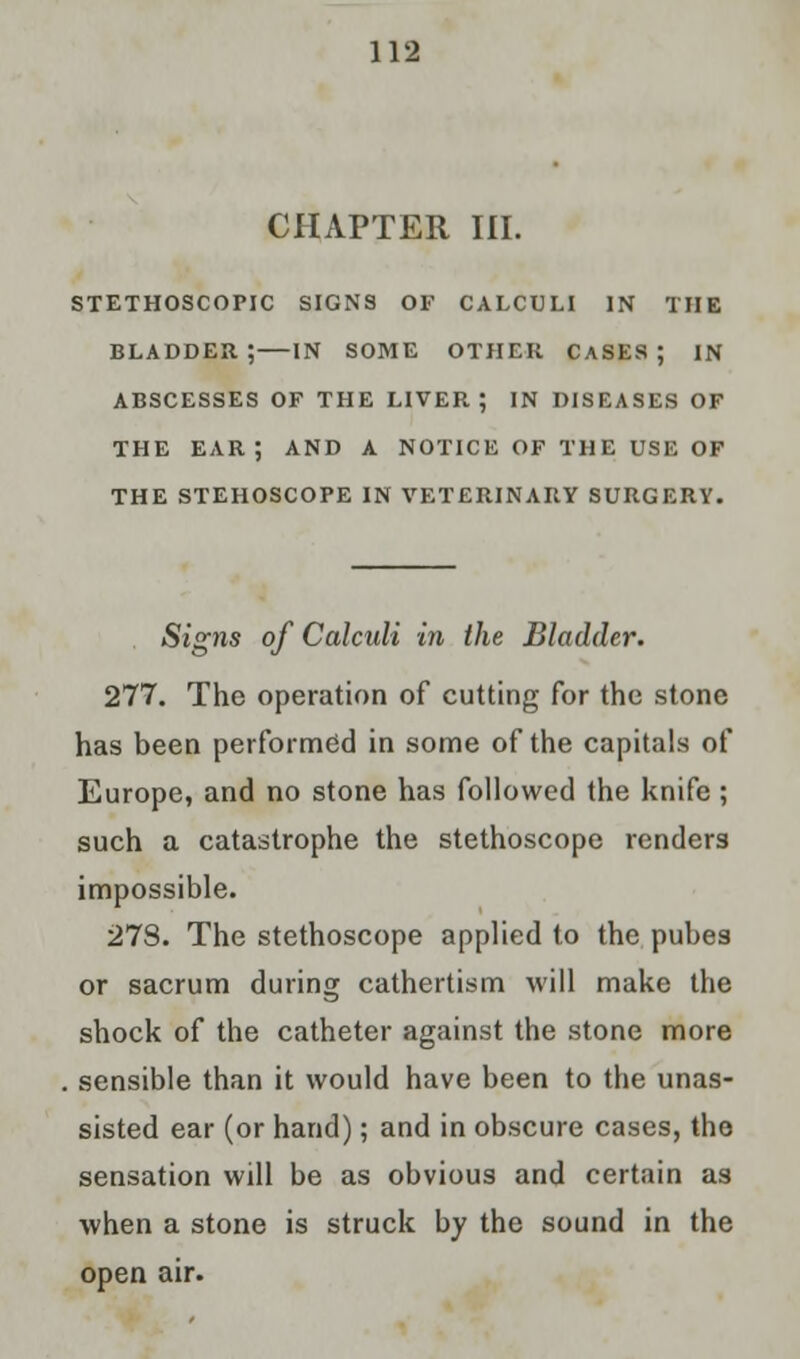 CHAPTER III. STETHOSCOPIC SIGNS OF CALCULI IN THE BLADDER ; IN SOME OTHER CASES ; IN ABSCESSES OF THE LIVER; IN DISEASES OF THE EAR; AND A NOTICE OF THE USE OF THE STEHOSCOPE IN VETERINARY SURGERY. Signs of Calculi in the Bladder. 277. The operation of cutting for the stone has been performed in some of the capitals of Europe, and no stone has followed the knife; such a catastrophe the stethoscope renders impossible. 27S. The stethoscope applied to the pubes or sacrum during cathertism will make the shock of the catheter against the stone more sensible than it would have been to the unas- sisted ear (or hand); and in obscure cases, the sensation will be as obvious and certain as when a stone is struck by the sound in the open air.