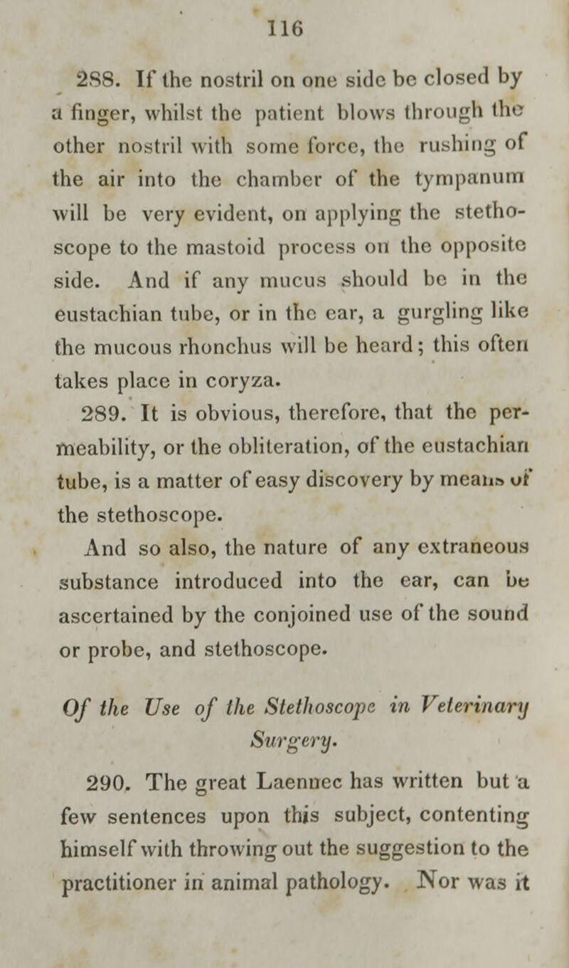 2S8. If the nostril on one side be closed by a finger, whilst the patient blows through the other nostril with some force, the rushing of the air into the chamber of the tympanum will be very evident, on applying the stetho- scope to the mastoid process on the opposite side. And if any mucus should be in the eustachian tube, or in the ear, a gurgling like the mucous rhonchus will be heard; this often takes place in coryza. 289. It is obvious, therefore, that the per- meability, or the obliteration, of the eustachian tube, is a matter of easy discovery by means of the stethoscope. And so also, the nature of any extraneous substance introduced into the ear, can be ascertained by the conjoined use of the sound or probe, and stethoscope. Of the Use of the Stethoscope in Veterinary Surgery. 290. The great Laennec has written but a few sentences upon this subject, contenting himself with throwing out the suggestion to the practitioner in animal pathology. Nor was it