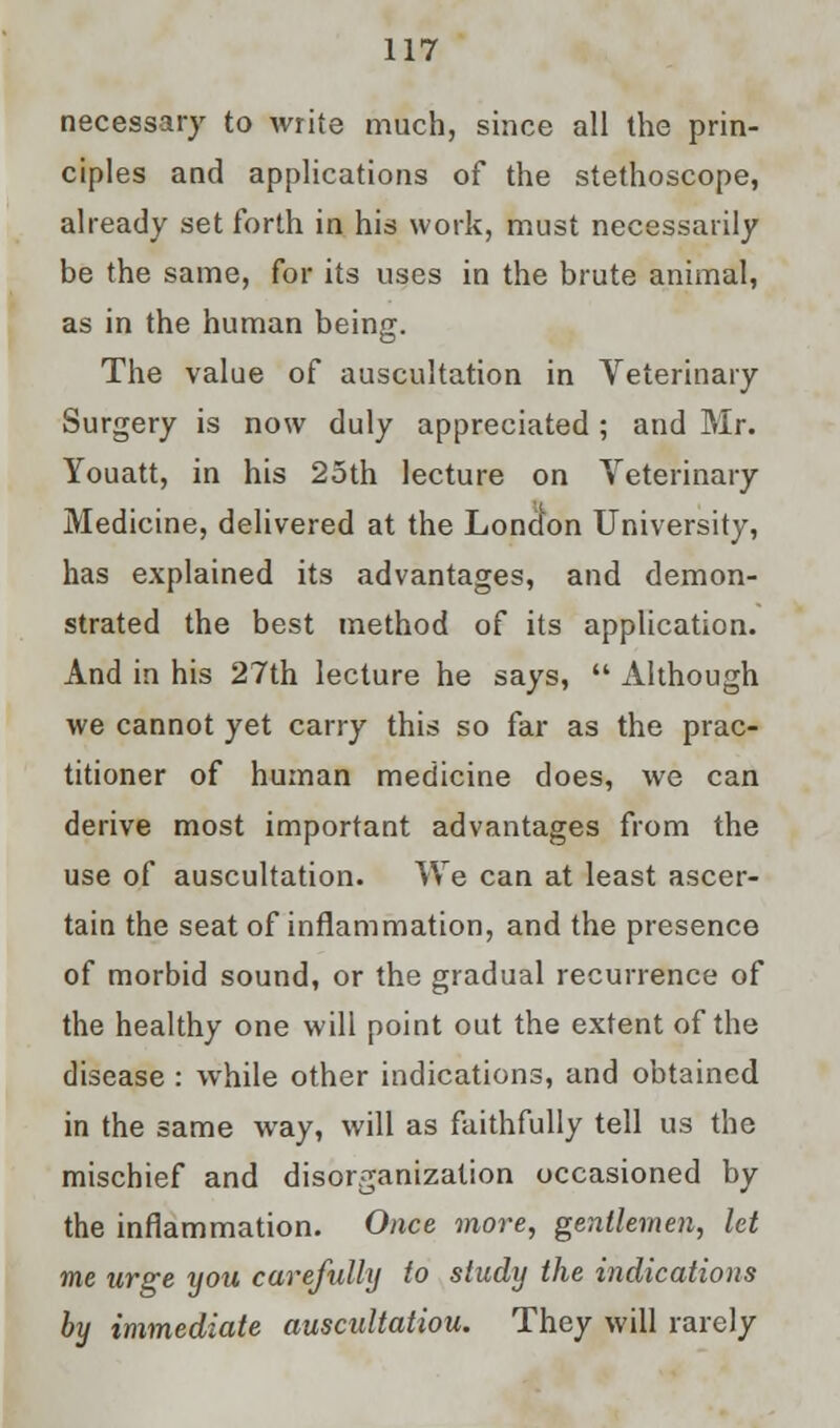 necessary to write much, since all the prin- ciples and applications of the stethoscope, already set forth in his work, must necessarily be the same, for its uses in the brute animal, as in the human being. The value of auscultation in Veterinary Surgery is now duly appreciated ; and Mr. Youatt, in his 25th lecture on Veterinary Medicine, delivered at the London University, has explained its advantages, and demon- strated the best method of its application. And in his 27th lecture he says,  Although we cannot yet carry this so far as the prac- titioner of human medicine does, we can derive most important advantages from the use of auscultation. We can at least ascer- tain the seat of inflammation, and the presence of morbid sound, or the gradual recurrence of the healthy one will point out the extent of the disease : while other indications, and obtained in the same way, will as faithfully tell us the mischief and disorganization occasioned by the inflammation. Once more, gentlemen, let me urge you carefully to study the indications by immediate auscultatiou. They will rarely