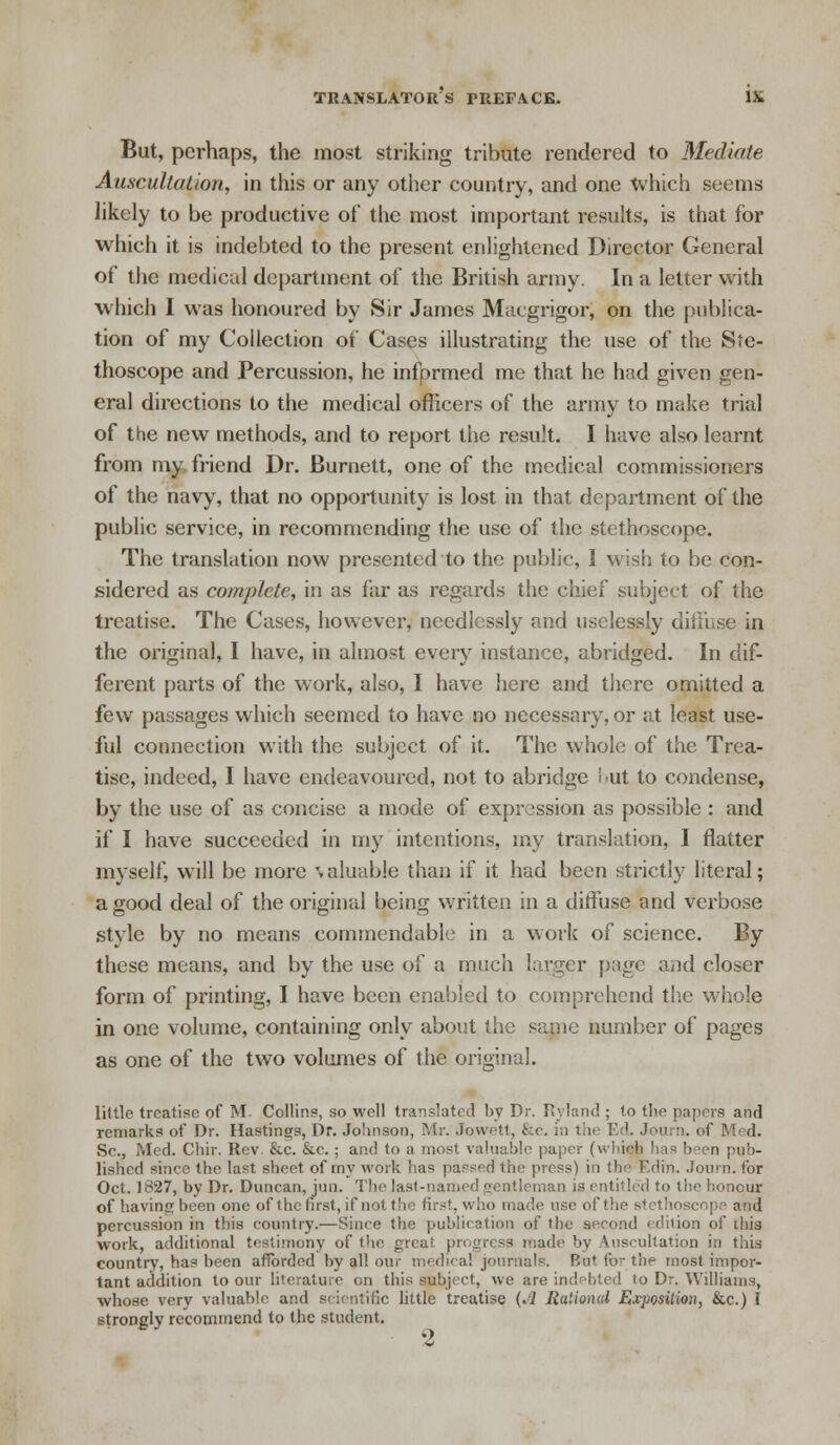 But, perhaps, the most striking tribute rendered to Mediate Auscultation, in this or any other country, and one which seems likely to be productive of the most important results, is that for which it is indebted to the present enlightened Director General of the medical department of the British army. In a letter with which I was honoured by Sir James Macgrigor, on the publica- tion of my Collection of Cases illustrating the use of the Ste- thoscope and Percussion, he infprmed me that he had given gen- eral directions to the medical officers of the army to make trial of the new methods, and to report the result. I have also learnt from my friend Dr. Burnett, one of the medical commissioners of the navy, that no opportunity is lost in that department of the public service, in recommending the use of the stethoscope. The translation now presented to the public, I wish to be con- sidered as complete, in as far as regards the chief subject of the treatise. The Cases, however, needlessly and uselessly diffuse in the original, I have, in almost every instance, abridged. In dif- ferent parts of the work, also, I have here and there omitted a few passages which seemed to have no necessary, or at least use- ful connection with the subject of it. The whole of the Trea- tise, indeed, I have endeavoured, not to abridge i>ut to condense, by the use of as concise a mode of expression as possible : and if I have succeeded in my intentions, my translation, I flatter myself, will be more valuable than if it had been strictly literal; a good deal of the original being written in a diffuse and verbose style by no means commendable in a work of science. By these means, and by the use of a much larger page and closer form of printing, I have been enabled to comprehend the whole in one volume, containing only about the same number of pages as one of the two volumes of the original. little treatise of M. Collins, so well translated by Dr. Ryland ; to the papers and remarks of Dr. Hastings, Dr. Johnson, Mr. Jowett, &c. in the Ed. Journ. of Med. Sc., Med. Chir. Rev. &c. &c. ; and to ;i most valuable paper (which has been pub- lished since the last sheet of my work lias parked the press) in the Edin. Journ. for Oct. 1827, by Dr. Duncan, iun. The last-named gentleman is entitled to the honour of having been one of the first, if not the first, who made use of the stethosco] percussion in this country.—Since the publication of the second edition of this work, additional testimony of the great progress made by Auscultation in this country, has been afforded by all our medical journals. Bat for the most impor- tant addition to our literature on this subject, we are indebted to Dr. Williams, whose very valuable and scientific little treatise {A Rational Exposition, &c.) I strongly recommend to the student.
